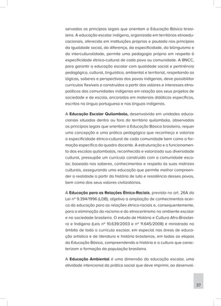 servados os princípios legais que orientam a Educação Básica brasi-
leira. A educação escolar indígena, organizada em territórios etnoedu-
cacionais, oferecida em instituições próprias e pautada nos princípios
da igualdade social, da diferença, da especificidade, do bilinguismo e
da interculturalidade, permite uma pedagogia própria em respeito à
especificidade étnico-cultural de cada povo ou comunidade. A BNCC,
para garantir a educação escolar com qualidade social e pertinência
pedagógica, cultural, linguística, ambiental e territorial, respeitando as
lógicas, saberes e perspectivas dos povos indígenas, deve possibilitar
currículos flexíveis e construídos a partir dos valores e interesses etno-
políticos das comunidades indígenas em relação aos seus projetos de
sociedade e de escola, ancorados em materiais didáticos específicos,
escritos na língua portuguesa e nas línguas indígenas.
A Educação Escolar Quilombola, desenvolvida em unidades educa-
cionais situadas dentro ou fora do território quilombola, observados
os princípios legais que orientam a Educação Básica brasileira, requer
uma concepção e uma prática pedagógica que reconheça e valorize
a especificidade étnico-cultural de cada comunidade bem como a for-
mação específica do quadro docente. A estruturação e o funcionamen-
to das escolas quilombolas, reconhecida e valorizada sua diversidade
cultural, pressupõe um cur­
rí­
culo cons­
truído com a comunidade esco-
lar, ba­
seado nos sa­
beres, co­
nhe­
ci­
mentos e res­
peito às suas ma­
trizes
cul­
tu­
rais, assegurando uma edu­
cação que permite melhor compreen-
der a re­
a­
li­
dade a partir da his­
tória de luta e re­
sis­
tência desses povos,
bem como dos seus va­lores ci­vi­li­za­tó­rios.
A Educação para as Relações Étnico-Raciais, prevista no art. 26A da
Lei nº 9.394/1996 (LDB), objetiva a ampliação de conhecimentos acer-
ca da educação para as relações étnico-raciais e, consequentemente,
para a eliminação do racismo e do etnocentrismo no ambiente escolar
e na sociedade brasileira. O estudo de História e Cultura Afro-Brasilei-
ra e Indígena (Leis nº 10.639/2003 e nº 11.645/2008) é ministrado no
âmbito de todo o currículo escolar, em especial nas áreas de educa-
ção artística e de literatura e história brasileiras, em todas as etapas
da Educação Básica, compreendendo a história e a cultura que carac-
terizam a formação da população brasileira.
A Educação Ambiental é uma dimensão da educação escolar, uma
atividade intencional da prática social que deve imprimir, ao desenvol-
37
 