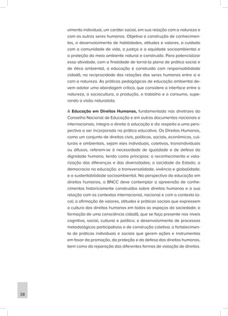 vimento individual, um caráter social, em sua relação com a natureza e
com os outros seres humanos. Objetiva a construção de conhecimen-
tos, o desenvolvimento de habilidades, atitudes e valores, o cuidado
com a comunidade de vida, a justiça e a equidade socioambiental e
a proteção do meio ambiente natural e construído. Para potencializar
essa atividade, com a finalidade de torná-la plena de prática social e
de ética ambiental, a educação é construída com responsabilidade
cidadã, na reciprocidade das relações dos seres humanos entre si e
com a natureza. As práticas pedagógicas de educação ambiental de-
vem adotar uma abordagem crítica, que considere a interface entre a
natureza, a sociocultura, a produção, o trabalho e o consumo, supe-
rando a visão naturalista.
A Educação em Direitos Humanos, fundamentada nas diretrizes do
Conselho Nacional de Educação e em outros documentos nacionais e
internacionais, integra o direito à educação e diz respeito a uma pers-
pectiva a ser incorporada na prática educativa. Os Direitos Humanos,
como um conjunto de direitos civis, políticos, sociais, econômicos, cul-
turais e ambientais, sejam eles individuais, coletivos, transindividuais
ou difusos, referem-se à necessidade de igualdade e de defesa da
dignidade humana, tendo como princípios: o reconhecimento e valo-
rização das diferenças e das diversidades; a laicidade do Estado; a
democracia na educação; a transversalidade, vivência e globalidade;
e a sustentabilidade socioambiental. Na perspectiva da educação em
direitos humanos, a BNCC deve contemplar a apreensão de conhe-
cimentos historicamente construídos sobre direitos humanos e a sua
relação com os contextos internacional, nacional e com o contexto lo-
cal; a afirmação de valores, atitudes e práticas sociais que expressem
a cultura dos direitos humanos em todos os espaços da sociedade; a
formação de uma consciência cidadã, que se faça presente nos níveis
cognitivo, social, cultural e político; o desenvolvimento de processos
metodológicos participativos e de construção coletiva; o fortalecimen-
to de práticas individuais e sociais que gerem ações e instrumentos
em favor da promoção, da proteção e da defesa dos direitos humanos,
bem como da reparação das diferentes formas de violação de direitos.
38
 