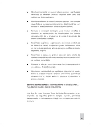 383
■
■ Identificar, interpretar e recriar os valores, sentidos e significados
atribuídos às diferentes práticas corporais, bem como aos
sujeitos que delas participam;
■
■ Identificar as formas de produção dos preconceitos, compreender
seus efeitos e combater posicionamentos discriminatórios, com
relação às práticas corporais e aos seus participantes;
■
■ Formular e empregar estratégias para resolver desafios e
aumentar as possibilidades de aprendizagem das práticas
corporais, além de se envolver no processo de ampliação do
acervo cultural nesse campo;
■
■ Reconhecer as práticas corporais como elementos constitutivos
da identidade cultural dos povos e grupos, identificando nelas
os marcadores sociais de gênero, geração, padrões corporais,
raça/etnia, religião;
■
■ Reconhecer o acesso às práticas corporais como direito do
cidadão, propondo e produzindo alternativas para sua realização
no contexto comunitário;
■
■ Estabelecer relações entre a realização das práticas corporais e
os processos de saúde/doença;
■
■ Identificar a multiplicidade de padrões de desempenho, saúde,
beleza e estética corporal e analisar criticamente os modelos
disseminados na mídia, evitando posturas consumistas e
preconceituosas.
OBJETIVOS DE APRENDIZAGEM E DESENVOLVIMENTO DE EDUCAÇÃO FÍSICA
PARA OS ANOS FINAIS DO ENSINO FUNDAMENTAL
Nos 3o e 4o ciclos dos anos finais do Ensino Fundamental, foram
propostas as seguintes práticas: danças, esportes, ginásticas
(demonstração e condicionamento físico), lutas e práticas corporais de
aventura.
 