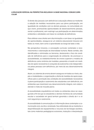A EDUCAÇÃO ESPECIAL NA PERSPECTIVA INCLUSIVA E A BASE NACIONAL COMUM CURRI-
CULAR
O direito das pessoas com deficiência à educação efetiva-se mediante
a adoção de medidas necessárias para sua plena participação, em
igualdade de condições com as demais pessoas, na comunidade em
que vivem, promovendo oportunidades de desenvolvimento pessoal,
social e profissional, sem restringir sua participação em determinados
ambientes e atividades com base na condição de deficiência.
Para efetivar esse direito sem discriminação e com base na igualdade
de oportunidades, assegura-se um sistema educacional inclusivo em
todos os níveis, bem como o aprendizado ao longo de toda a vida.
Na perspectiva inclusiva, a concepção curricular contempla o reco-
nhecimento e valorização da diversidade humana. Neste sentido, são
identificadas e eliminadas as barreiras, deslocando o foco da condi-
ção de deficiência para a organização do ambiente. Ao promover a
acessibilidade, os estabelecimentos de ensino superam o modelo de
deficiência como sinônimo de invalidez, passando a investir em medi-
das de apoio necessárias à conquista da autonomia e da independên-
cia pelas pessoas com deficiência, por meio do seu desenvolvimento
integral.
Assim, os sistemas de ensino devem assegurar em todos os níveis, eta-
pas e modalidades, a organização e oferta de medidas de apoio espe-
cíficas para a promoção das condições de acessibilidade necessárias
à plena participação e autonomia dos estudantes com deficiência, em
ambientes que maximizem seu desenvolvimento integral, com vistas a
atender à meta de inclusão plena.
A acessibilidade arquitetônica em todos os ambientes deve ser asse-
gurada a fim de que os estudantes e demais membros da comunidade
escolar e sociedade em geral tenham garantido o direito de ir e vir
com segurança e autonomia.
A acessibilidade à comunicação e à informação deve contemplar a co-
municação oral, escrita e sinalizada. Sua efetividade dá-se mediante a
disponibilização de equipamentos e recursos de tecnologia assistiva,
tais como materiais pedagógicos acessíveis, tradução e interpretação
39
 