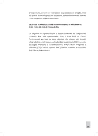 395
protagonismo, devem ser valorizados os processos de criação, mais
do que os eventuais produtos acabados, compreendendo-se produto
como etapa dos processos em artes.
OBJETIVOS DE APRENDIZAGEM E DESENVOLVIMENTO DE ARTE PARA OS
ANOS FINAIS DO ENSINO FUNDAMENTAL
Os objetivos de aprendizagem e desenvolvimento do componente
curricular Arte são apresentados para a fase final do Ensino
Fundamental. Ao final de cada objetivo, são citados o(s) tema(s)
integrador(es) nele tratados, indicado(s) por suas iniciais: [ES] Economia,
educação financeira e sustentabilidade; [CIA] Culturas indígenas e
africanas; [CD] Culturas digitais; [DHC] Direitos humanos e cidadania;
[EA] Educação Ambiental.
 