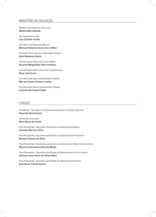 MINISTÉRIO DA EDUCAÇÃO
Ministro de Estado da Educação:
Aloizio Mercadante
Secretaria Executiva:
Luiz Cláudio Costa
Secretaria de Educação Básica:
Manuel Palacios da Cunha e Melo
Diretoria de Currículos e Educação Integral:
Italo Modesto Dutra
Coordenação-Geral de Ensino Médio:
Ricardo Magalhães Dias Cardozo
Coordenação-Geral de Ensino Fundamental:
Élsio José Corá
Coordenação-Geral de Educação Infantil:
Rita de Cássia Freitas Coelho
Coordenação-Geral de Educação Integral:
Leandro da Costa Fialho
CONSED
Presidente / Secretário de Estado de Educação de Santa Catarina:
Eduardo Deschamps
Secretaria Executiva:
Nilce Rosa da Costa
Vice-Presidente / Secretário de Estado da Educação da Bahia:
Osvaldo Barreto Filho
Vice-Presidente / Secretário de Estado de Educação do Amazonas:
Rossieli Soares da Silva
Vice-Presidente / Secretária de Estado de Educação do Mato Grosso do Sul:
Maria Cecilia Amendola da Motta
Vice-Presidente / Secretário de Estado da Educação do Rio de Janeiro:
Antonio José Vieira de Paiva Neto
Vice-Presidente / Secretária de Estado da Educação do Paraná:
Ana Seres Trento Comin
 