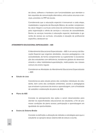 da Libras, software e hardware com funcionalidades que atendam a
tais requisitos de comunicação alternativa, entre outros recursos e ser-
viços, previstos no PPP da escola.
Considerando que a educação especial é transversal a cada etapa,
modalidade e segmento da Educação Básica, de caráter complemen-
tar, deve integrar o currículo como área de conhecimento responsável
pela organização e oferta de serviços e recursos de acessibilidade.
Dentre os serviços inerentes à educação especial, destinados à ga-
rantia do acesso ao currículo, vinculados à atuação de profissional
específico, destacam-se:
ATENDIMENTO EDUCACIONAL ESPECIALIZADO – AEE
O Atendimento Educacional Especializado – AEE é um serviço da Edu-
cação Especial que organiza atividades, recursos pedagógicos e de
acessibilidade, de forma complementar ou suplementar à escolariza-
ção dos estudantes com deficiência, transtornos globais do desenvol-
vimento e altas habilidades/superdotação, matriculados nas classes
comuns do ensino regular.
Consideram-se Atividades do Atendimento Educacional Especializado
– AEE:
■
■ Estudo de caso
Caracteriza-se pelo estudo prévio das condições individuais do estu-
dante, bem como das condições ambientais, sociais e pedagógicas
que envolvem o processo de ensino e aprendizagem, com a finalidade
de subsidiar a elaboração do plano de AEE.
■
■ Plano de AEE
Consiste no planejamento das ações a serem desenvolvidas para
atender às especificidades educacionais do estudante, a fim de pro-
mover condições de pleno acesso, participação e aprendizagem em
igualdade de oportunidades.
■
■ Ensino do Sistema Braille
Consiste na definição e utilização de métodos e estratégias para que o
estudante se aproprie desse sistema tátil de leitura e escrita.
40
 