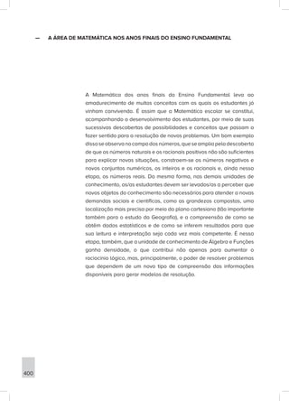 400
—
— A ÁREA DE MATEMÁTICA NOS ANOS FINAIS DO ENSINO FUNDAMENTAL
A Matemática dos anos finais do Ensino Fundamental leva ao
amadurecimento de muitos conceitos com os quais os estudantes já
vinham convivendo. É assim que a Matemática escolar se constitui,
acompanhando o desenvolvimento dos estudantes, por meio de suas
sucessivas descobertas de possibilidades e conceitos que passam a
fazer sentido para a resolução de novos problemas. Um bom exemplo
dissoseobservanocampodosnúmeros,queseampliapeladescoberta
de que os números naturais e os racionais positivos não são suficientes
para explicar novas situações, constroem-se os números negativos e
novos conjuntos numéricos, os inteiros e os racionais e, ainda nessa
etapa, os números reais. Da mesma forma, nas demais unidades de
conhecimento, os/as estudantes devem ser levados/as a perceber que
novos objetos do conhecimento são necessários para atender a novas
demandas sociais e científicas, como as grandezas compostas, uma
localização mais precisa por meio do plano cartesiano (tão importante
também para o estudo da Geografia), e a compreensão de como se
obtêm dados estatísticos e de como se inferem resultados para que
sua leitura e interpretação seja cada vez mais competente. É nessa
etapa, também, que a unidade de conhecimento de Álgebra e Funções
ganha densidade, o que contribui não apenas para aumentar o
raciocínio lógico, mas, principalmente, o poder de resolver problemas
que dependem de um novo tipo de compreensão das informações
disponíveis para gerar modelos de resolução.
 