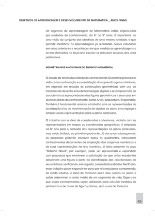 403
OBJETIVOS DE APRENDIZAGEM E DESENVOLVIMENTO DE MATEMÁTICA _ ANOS FINAIS
Os objetivos de aprendizagem de Matemática estão organizados
por unidades de conhecimento, do 6° ao 9° anos. É importante ter
uma visão do conjunto dos objetivos de uma mesma unidade, o que
permite identificar as aprendizagens já realizadas pelo/a estudante
em anos anteriores e reconhecer em que medida as aprendizagens a
serem efetivadas no atual ano escolar se articulam àquelas dos anos
posteriores.
GEOMETRIA NOS ANOS FINAIS DO ENSINO FUNDAMENTAL
O estudo de temas da unidade de conhecimento Geometria precisa ser
visto como continuação e consolidação das aprendizagens anteriores,
em especial em relação às construções geométricas com uso de
materiais de desenho e/ou de tecnologias digitais e à compreensão de
características e propriedades das figuras geométricas e seus usos em
diversas áreas do conhecimento, como Artes, Arquitetura, Engenharia.
Também é fundamental retomar o trabalho com as representações de
localização e/ou de movimentação de objetos no plano e no espaço e
ampliar essas representações para o plano cartesiano.
O trabalho com a ideia de coordenadas cartesianas, iniciado com as
representações em mapas ou coordenadas geográficas, é ampliado
no 6° ano para o contexto das representações no plano cartesiano,
mas ainda limitado ao primeiro quadrante. Já nos anos subsequentes,
as propostas poderão envolver todos os quadrantes, articulando
conhecimentos decorrentes da ampliação dos conjuntos numéricos e
de suas representações na reta numérica. A ideia presente no jogo
“Batalha Naval”, por exemplo, pode ser aproveitada e expandida
com propostas que envolvem a solicitação de que os/as estudantes
desenhem uma figura a partir da identificação das coordenadas de
seus vértices, verificando, em seguida, os resultados obtidos. No 9° ano,
esse trabalho pode expandir-se para que o/a estudante compreenda,
de modo intuitivo, a ideia de distância entre dois pontos no plano e
saiba determinar o ponto médio de um segmento de reta. Espera-se
que esses conhecimentos sejam utilizados para calcular medidas de
perímetros e de áreas de figuras planas, sem o uso de fórmulas.
 
