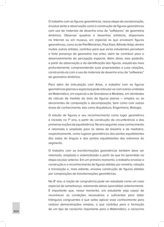 404
O trabalho com as figuras geométricas, nessa etapa da escolarização,
envolve tanto a observação como a construção de figuras geométricas
com uso de materiais de desenho e/ou de “softwares” de geometria
dinâmica. Observar quadros e desenhos artísticos, disponíveis
na Internet ou em museus, em especial os que envolvem figuras
geométricas, como os de Piet Mondrian, Paul Klee, Alfredo Volpi, dentre
muitos outros artistas, contribui para que os/as estudantes percebam
a forte presença da geometria nas artes, além de contribuir para o
desenvolvimento da percepção espacial. Além disso, eles poderão,
a partir da observação e da identificação das figuras, estudá-las mais
profundamente, compreendendo suas propriedades e suas relações,
construindo-as com o uso de materiais de desenho e/ou de “softwares”
de geometria dinâmica.
Para além da articulação com Artes, o trabalho com as figuras
geométricas (planas e espaciais) pode articular-se com outras unidades
da Matemática, em especial a de Grandezas e Medidas, em atividades
de cálculo de medida da área de figuras planas – simples ou as
decorrentes de composição e decomposição, bem como com outras
áreas de conhecimento, tais como Arquitetura, Engenharia, Biologia.
O estudo de figuras e seu reconhecimento como lugar geométrico
é iniciado no 7° ano, a partir da construção da circunferência e das
primeirasnoçõesdeequidistância.Noanoseguinte,esseconhecimento
é retomado e ampliado para as ideias de bissetriz e de mediatriz,
respectivamente, como lugares geométricos dos pontos equidistantes
dos lados do ângulo e dos pontos equidistantes dos extremos do
segmento.
O trabalho com as transformações geométricas também deve ser
retomado, ampliado e sistematizado a partir do que foi aprendido na
etapa escolar anterior. Em um primeiro momento, o trabalho envolve a
construção e o reconhecimento de figuras obtidas por simetria, rotação
e translação e, mais adiante, envolve construção de figuras obtidas
por composições de transformações geométricas.
No 8° ano, a noção de congruência pode ser estudada como um caso
especial de semelhança, retomando ideias aprendidas anteriormente.
É importante que, nesse momento, o/a estudante seja capaz de
reconhecer as condições necessárias e suficientes para obter
triângulos congruentes e que saiba aplicar esse conhecimento para
realizar demonstrações simples, o que contribui para a formação
de um tipo de raciocínio importante para a Matemática, o raciocínio
 