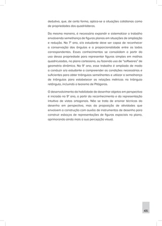 405
dedutivo, que, de certa forma, aplica-se a situações cotidianas como
de propriedades dos quadriláteros.
Da mesma maneira, é necessário expandir e sistematizar o trabalho
envolvendo semelhança de figuras planas em situações de ampliação
e redução. No 7° ano, o/a estudante deve ser capaz de reconhecer
a conservação dos ângulos e a proporcionalidade entre os lados
correspondentes. Esses conhecimentos se consolidam a partir do
uso dessa propriedade para representar figuras simples em malhas
quadriculadas, no plano cartesiano, ou fazendo uso de “softwares” de
geometria dinâmica. No 9° ano, esse trabalho é ampliado de modo
a conduzir o/a estudante a compreender as condições necessárias e
suficientes para obter triângulos semelhantes e utilizar a semelhança
de triângulos para estabelecer as relações métricas no triângulo
retângulo, incluindo o teorema de Pitágoras.
O desenvolvimento da habilidade de desenhar objetos em perspectiva
é iniciado no 9° ano, a partir do reconhecimento e da representação
intuitiva de vistas ortogonais. Não se trata de ensinar técnicas do
desenho em perspectiva, mas da proposição de atividades que
envolvem a construção com auxílio de instrumentos de desenho para
construir esboços de representações de figuras espaciais no plano,
aprimorando ainda mais a sua percepção visual.
 