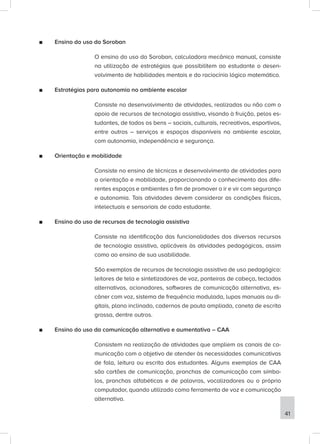 ■
■ Ensino do uso do Soroban
O ensino do uso do Soroban, calculadora mecânico manual, consiste
na utilização de estratégias que possibilitem ao estudante o desen-
volvimento de habilidades mentais e do raciocínio lógico matemático.
■
■ Estratégias para autonomia no ambiente escolar
Consiste no desenvolvimento de atividades, realizadas ou não com o
apoio de recursos de tecnologia assistiva, visando à fruição, pelos es-
tudantes, de todos os bens – sociais, culturais, recreativos, esportivos,
entre outros – serviços e espaços disponíveis no ambiente escolar,
com autonomia, independência e segurança.
■
■ Orientação e mobilidade
Consiste no ensino de técnicas e desenvolvimento de atividades para
a orientação e mobilidade, proporcionando o conhecimento dos dife-
rentes espaços e ambientes a fim de promover o ir e vir com segurança
e autonomia. Tais atividades devem considerar as condições físicas,
intelectuais e sensoriais de cada estudante.
■
■ Ensino do uso de recursos de tecnologia assistiva
Consiste na identificação das funcionalidades dos diversos recursos
de tecnologia assistiva, aplicáveis às atividades pedagógicas, assim
como ao ensino de sua usabilidade.
São exemplos de recursos de tecnologia assistiva de uso pedagógico:
leitores de tela e sintetizadores de voz, ponteiras de cabeça, teclados
alternativos, acionadores, softwares de comunicação alternativa, es-
câner com voz, sistema de frequência modulada, lupas manuais ou di-
gitais, plano inclinado, cadernos de pauta ampliada, caneta de escrita
grossa, dentre outros.
■
■ Ensino do uso da comunicação alternativa e aumentativa – CAA
Consistem na realização de atividades que ampliem os canais de co-
municação com o objetivo de atender às necessidades comunicativas
de fala, leitura ou escrita dos estudantes. Alguns exemplos de CAA
são cartões de comunicação, pranchas de comunicação com símbo-
los, pranchas alfabéticas e de palavras, vocalizadores ou o próprio
computador, quando utilizado como ferramenta de voz e comunicação
alternativa.
41
 