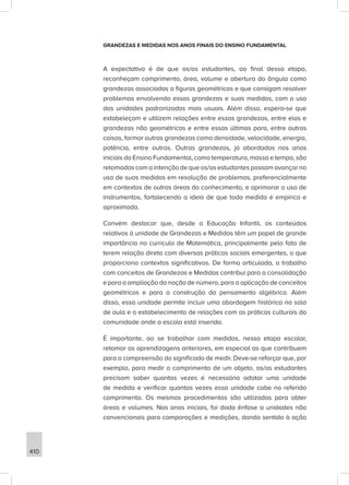 410
GRANDEZAS E MEDIDAS NOS ANOS FINAIS DO ENSINO FUNDAMENTAL
A expectativa é de que os/as estudantes, ao final dessa etapa,
reconheçam comprimento, área, volume e abertura do ângulo como
grandezas associadas a figuras geométricas e que consigam resolver
problemas envolvendo essas grandezas e suas medidas, com o uso
das unidades padronizadas mais usuais. Além disso, espera-se que
estabeleçam e utilizem relações entre essas grandezas, entre elas e
grandezas não geométricas e entre essas últimas para, entre outras
coisas, formar outras grandezas como densidade, velocidade, energia,
potência, entre outras. Outras grandezas, já abordadas nos anos
iniciais do Ensino Fundamental, como temperatura, massa e tempo, são
retomadas com a intenção de que os/as estudantes possam avançar no
uso de suas medidas em resolução de problemas, preferencialmente
em contextos de outras áreas do conhecimento, e aprimorar o uso de
instrumentos, fortalecendo a ideia de que toda medida é empírica e
aproximada.
Convém destacar que, desde a Educação Infantil, os conteúdos
relativos à unidade de Grandezas e Medidas têm um papel de grande
importância no currículo de Matemática, principalmente pelo fato de
terem relação direta com diversas práticas sociais emergentes, o que
proporciona contextos significativos. De forma articulada, o trabalho
com conceitos de Grandezas e Medidas contribui para a consolidação
e para a ampliação da noção de número, para a aplicação de conceitos
geométricos e para a construção do pensamento algébrico. Além
disso, essa unidade permite incluir uma abordagem histórica na sala
de aula e o estabelecimento de relações com as práticas culturais da
comunidade onde a escola está inserida.
É importante, ao se trabalhar com medidas, nessa etapa escolar,
retomar as aprendizagens anteriores, em especial as que contribuem
para a compreensão do significado de medir. Deve-se reforçar que, por
exemplo, para medir o comprimento de um objeto, os/as estudantes
precisam saber quantas vezes é necessário adotar uma unidade
de medida e verificar quantas vezes essa unidade cabe no referido
comprimento. Os mesmos procedimentos são utilizados para obter
áreas e volumes. Nos anos iniciais, foi dada ênfase a unidades não
convencionais para comparações e medições, dando sentido à ação
 