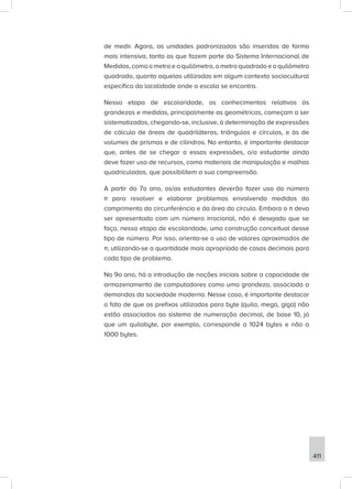 411
de medir. Agora, as unidades padronizadas são inseridas de forma
mais intensiva, tanto as que fazem parte do Sistema Internacional de
Medidas, como o metro e o quilômetro, o metro quadrado e o quilômetro
quadrado, quanto aquelas utilizadas em algum contexto sociocultural
específico da localidade onde a escola se encontra.
Nessa etapa de escolaridade, os conhecimentos relativos às
grandezas e medidas, principalmente as geométricas, começam a ser
sistematizados, chegando-se, inclusive, à determinação de expressões
de cálculo de áreas de quadriláteros, triângulos e círculos, e às de
volumes de prismas e de cilindros. No entanto, é importante destacar
que, antes de se chegar a essas expressões, o/a estudante ainda
deve fazer uso de recursos, como materiais de manipulação e malhas
quadriculadas, que possibilitem a sua compreensão.
A partir do 7o ano, os/as estudantes deverão fazer uso do número
π para resolver e elaborar problemas envolvendo medidas do
comprimento da circunferência e da área do círculo. Embora o π deva
ser apresentado com um número irracional, não é desejado que se
faça, nessa etapa de escolaridade, uma construção conceitual desse
tipo de número. Por isso, orienta-se o uso de valores aproximados de
π, utilizando-se a quantidade mais apropriada de casas decimais para
cada tipo de problema.
No 9o ano, há a introdução de noções iniciais sobre a capacidade de
armazenamento de computadores como uma grandeza, associada a
demandas da sociedade moderna. Nesse caso, é importante destacar
o fato de que os prefixos utilizados para byte (quilo, mega, giga) não
estão associados ao sistema de numeração decimal, de base 10, já
que um quilobyte, por exemplo, corresponde a 1024 bytes e não a
1000 bytes.
 