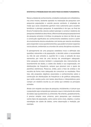 416
ESTATÍSTICA E PROBABILIDADE NOS ANOS FINAIS DO ENSINO FUNDAMENTAL
Nessaunidadedeconhecimento,otrabalhorealizadocomaEstatística,
nos anos iniciais, bastante apoiado na realização de pesquisas com
pequenas populações e usando poucas variáveis, é ampliado de
modo que os/as estudantes ganhem mais autonomia para escolher
temáticas e planejar pesquisas. A expectativa é de que, ao final do
Ensino Fundamental, eles/as saibam planejar e construir relatórios de
pesquisasestatísticasdescritivas,diferenciandopesquisapopulacional
de pesquisa amostral. A ênfase na pesquisa se deve ao fato de que
a construção significativa do conhecimento estatístico ocorre a partir
do envolvimento dos/as estudantes com temas por eles/as escolhidos
para responder a seus questionamentos, que podem envolver aspectos
socioculturais, ambientais ou oriundos de outras disciplinas escolares.
O planejamento de uma pesquisa estatística inclui a definição das
questões relevantes e da população, a decisão sobre a necessidade
ou não de usar amostra e, quando for o caso, a seleção de seus
elementos por meio de uma técnica de amostragem adequada.
Uma pesquisa envolve também a preparação dos instrumentos de
levantamento de dados, a coleta dos dados e sua organização, em
distribuições de frequência, sempre que possível com o apoio de
planilhas eletrônicas. Passa-se, então, para a fase de análise e de
escolha da forma mais adequada de comunicar os resultados. Para
isso, são propostos objetivos associados a conhecimentos sobre a
construção de distribuições de frequência e de gráficos adequados,
que serão usados junto com textos descritivos e interpretativos para
compor um relatório escrito ou um cartaz que sintetize os principais
achados.
Ainda com respeito aos tipos de pesquisa, inicialmente, é comum que
a população seja composta por pessoas e que o instrumento de coleta
de dados seja questionário ou entrevista. No entanto, gradativamente,
é preciso ampliar esse universo, para pesquisas que envolvam
outros tipos de população, como outros seres vivos, objetos, e outras
estratégias de coleta de dados, como observação e medição, por
exemplo.
 