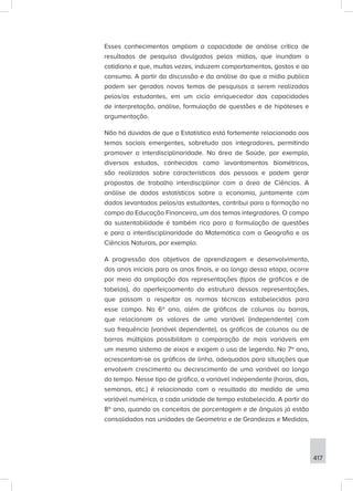 417
Esses conhecimentos ampliam a capacidade de análise crítica de
resultados de pesquisa divulgados pelas mídias, que inundam o
cotidiano e que, muitas vezes, induzem comportamentos, gostos e ao
consumo. A partir da discussão e da análise do que a mídia publica
podem ser gerados novos temas de pesquisas a serem realizadas
pelos/as estudantes, em um ciclo enriquecedor das capacidades
de interpretação, análise, formulação de questões e de hipóteses e
argumentação.
Não há dúvidas de que a Estatística está fortemente relacionada aos
temas sociais emergentes, sobretudo aos integradores, permitindo
promover a interdisciplinaridade. Na área de Saúde, por exemplo,
diversos estudos, conhecidos como levantamentos biométricos,
são realizados sobre características das pessoas e podem gerar
propostas de trabalho interdisciplinar com a área de Ciências. A
análise de dados estatísticos sobre a economia, juntamente com
dados levantados pelos/as estudantes, contribui para a formação no
campo da Educação Financeira, um dos temas integradores. O campo
da sustentabilidade é também rico para a formulação de questões
e para a interdisciplinaridade da Matemática com a Geografia e as
Ciências Naturais, por exemplo.
A progressão dos objetivos de aprendizagem e desenvolvimento,
dos anos iniciais para os anos finais, e ao longo dessa etapa, ocorre
por meio da ampliação das representações (tipos de gráficos e de
tabelas), do aperfeiçoamento da estrutura dessas representações,
que passam a respeitar as normas técnicas estabelecidas para
esse campo. No 6º ano, além de gráficos de colunas ou barras,
que relacionam os valores de uma variável (independente) com
sua frequência (variável dependente), os gráficos de colunas ou de
barras múltiplas possibilitam a comparação de mais variáveis em
um mesmo sistema de eixos e exigem o uso de legenda. No 7º ano,
acrescentam-se os gráficos de linha, adequados para situações que
envolvem crescimento ou decrescimento de uma variável ao longo
do tempo. Nesse tipo de gráfico, a variável independente (horas, dias,
semanas, etc.) é relacionada com o resultado da medida de uma
variável numérica, a cada unidade de tempo estabelecida. A partir do
8º ano, quando os conceitos de porcentagem e de ângulos já estão
consolidados nas unidades de Geometria e de Grandezas e Medidas,
 