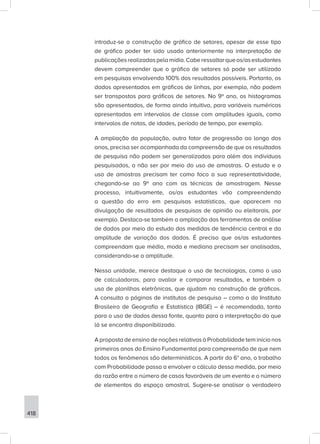 418
introduz-se a construção de gráfico de setores, apesar de esse tipo
de gráfico poder ter sido usado anteriormente na interpretação de
publicaçõesrealizadaspelamídia.Caberessaltarqueos/asestudantes
devem compreender que o gráfico de setores só pode ser utilizado
em pesquisas envolvendo 100% dos resultados possíveis. Portanto, os
dados apresentados em gráficos de linhas, por exemplo, não podem
ser transpostos para gráficos de setores. No 9º ano, os histogramas
são apresentados, de forma ainda intuitiva, para variáveis numéricas
apresentadas em intervalos de classe com amplitudes iguais, como
intervalos de notas, de idades, período de tempo, por exemplo.
A ampliação da população, outro fator de progressão ao longo dos
anos, precisa ser acompanhada da compreensão de que os resultados
de pesquisa não podem ser generalizados para além dos indivíduos
pesquisados, a não ser por meio do uso de amostras. O estudo e o
uso de amostras precisam ter como foco a sua representatividade,
chegando-se ao 9º ano com as técnicas de amostragem. Nesse
processo, intuitivamente, os/as estudantes vão compreendendo
a questão do erro em pesquisas estatísticas, que aparecem na
divulgação de resultados de pesquisas de opinião ou eleitorais, por
exemplo. Destaca-se também a ampliação das ferramentas de análise
de dados por meio do estudo das medidas de tendência central e da
amplitude de variação dos dados. É preciso que os/as estudantes
compreendam que média, moda e mediana precisam ser analisadas,
considerando-se a amplitude.
Nessa unidade, merece destaque o uso de tecnologias, como o uso
de calculadoras, para avaliar e comparar resultados, e também o
uso de planilhas eletrônicas, que ajudam na construção de gráficos.
A consulta a páginas de institutos de pesquisa – como a do Instituto
Brasileiro de Geografia e Estatística (IBGE) – é recomendada, tanto
para o uso de dados dessa fonte, quanto para a interpretação do que
lá se encontra disponibilizado.
A proposta de ensino de noções relativas à Probabilidade tem início nos
primeiros anos do Ensino Fundamental para compreensão de que nem
todos os fenômenos são determinísticos. A partir do 6° ano, o trabalho
com Probabilidade passa a envolver o cálculo dessa medida, por meio
da razão entre o número de casos favoráveis de um evento e o número
de elementos do espaço amostral. Sugere-se analisar o verdadeiro
 