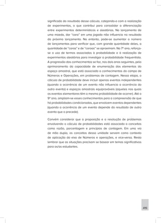 419
significado do resultado desse cálculo, cotejando-o com a realização
de experimentos, o que contribui para consolidar a diferenciação
entre experimentos determinísticos e aleatórios. No lançamento de
uma moeda, dar “cara” em uma jogada não influencia no resultado
do próximo lançamento. No entanto, pode-se aumentar o número
de lançamentos para verificar que, com grande quantidade deles, a
quantidade de “caras” e de “coroas” se aproximam. No 7º ano, reforça-
se o uso de termos associados à probabilidade e à realização de
experimentos aleatórios para investigar a probabilidade frequentista.
A progressão dos conhecimentos se faz, nos dois anos seguintes, pelo
aprimoramento da capacidade de enumeração dos elementos do
espaço amostral, que está associada a conhecimentos do campo de
Números e Operações, em problemas de contagem. Nessa etapa, o
cálculo de probabilidade deve incluir apenas eventos independentes
(quando a ocorrência de um evento não influencia a ocorrência do
outro evento) e espaços amostrais equiprováveis (aqueles nos quais
os eventos elementares têm a mesma probabilidade de ocorrer). Até o
9º ano, ampliam-se esses conhecimentos para a compreensão de que
há probabilidades condicionadas, que envolvem eventos dependentes
(quando a ocorrência de um evento depende do resultado de outro
evento que o precede).
Convém considerar que a proposição e a resolução de problemas
envolvendo o cálculo de probabilidades está associada a conceitos
como razão, porcentagem e princípios de contagem. Em uma via
de mão dupla, os conceitos dessa unidade servem como contexto
de aplicação do eixo de Números e operações, e vice-versa. Resta
lembrar que as situações precisam se basear em temas significativos
para os/as estudantes.
 
