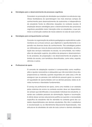■
■ Estratégias para o desenvolvimento de processos cognitivos
Consistem na promoção de atividades que ampliem as estruturas cog-
nitivas facilitadoras da aprendizagem nos mais diversos campos do
conhecimento para desenvolvimento da autonomia e independência
do estudante frente às diferentes situações no contexto escolar. A
ampliação dessas estratégias para o desenvolvimento dos processos
cognitivos possibilita maior interação entre os estudantes, o que pro-
move a construção coletiva de novos saberes na sala de aula comum.
■
■ Estratégias para enriquecimento curricular
Consiste na organização de práticas pedagógicas exploratórias suple-
mentares ao currículo comum, que objetivam o aprofundamento e ex-
pansão nas diversas áreas do conhecimento. Tais estratégias podem
ser efetivadas por meio do desenvolvimento de habilidades, da articu-
lação dos serviços realizados na escola, na comunidade, nas institui-
ções de educação superior, da prática da pesquisa e desenvolvimen-
to de produtos; da proposição e do desenvolvimento de projetos no
âmbito da escola, com temáticas diversificadas, como artes, esporte,
ciências e outras.
■
■ Profissional de apoio
O conceito de adaptação razoável é compreendido como modifica-
ções e ajustes necessários e adequados que não acarretem ônus des-
proporcional ou indevido, quando requeridos em cada caso, a fim de
assegurar que as pessoas com deficiência possam gozar ou exercer,
em igualdade de oportunidades com as demais pessoas, todos os di-
reitos humanos e liberdades fundamentais.
O serviço do profissional de apoio, como uma medida a ser adotada
pelos sistemas de ensino no contexto escolar, deve ser disponibiliza-
do sempre que identificada a necessidade individual do estudante, vi-
sando aos cuidados pessoais de alimentação, higiene e locomoção.
A oferta desse serviço educacional justifica-se quando a necessidade
específica do estudante não for atendida no contexto geral dos cui-
dados disponibilizados aos demais estudantes. Ele não é substitutivo
à escolarização ou ao Atendimento Educacional Especializado, mas
articula-se às atividades da sala de aula comum e demais atividades
42
 