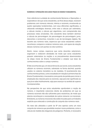424
NÚMEROS E OPERAÇÕES NOS ANOS FINAIS DO ENSINO FUNDAMENTAL
Com referência à unidade de conhecimento Números e Operações, a
expectativa é de que os/as estudantes, ao final dessa etapa, resolvam
problemas com números naturais, inteiros e racionais, envolvendo as
quatro operações fundamentais, com seus diferentes significados, e
utilizando estratégias diversas, entre elas o cálculo por estimativa,
o cálculo mental, o cálculo por algoritmos, com compreensão dos
processos neles envolvidos. O/a estudante deve também dominar
o cálculo de porcentagem, de porcentagem de porcentagem, juros,
descontos e acréscimos, incluindo o uso de tecnologias digitais. No
tocante aos números reais, espera-se que os/as estudantes saibam
reconhecer, comparar e ordenar números reais, com apoio da relação
desses números com pontos na reta numérica.
Assim, nesse campo, espera-se que os/as docentes selecionem,
organizem e elaborem atividades de modo que os/as estudantes
possam sistematizar as noções e os procedimentos desenvolvidos
na etapa inicial do Ensino Fundamental e ampliar sua base de
conhecimentos sobre o campo numérico.
É fato reconhecido que, em decorrência do uso social, os/as estudantes
utilizam os números racionais, sobretudo na forma decimal, quando
usados no sistema monetário ou de medidas. O levantamento dos
conhecimentos prévios, como ressaltado em relação à primeira fase do
Ensino Fundamental, é necessário como ponto de partida para iniciar a
ampliação dos naturais para os racionais, seja para dar significado ao
que já se sabe intuitivamente, seja para avançar no sentido de superar
incompreensões.
Na perspectiva de que os/as estudantes aprofundem a noção de
número, é importante colocá-los diante de problemas em que os
números racionais não são suficientes para resolvê-los, de modo que
eles/as reconheçam a necessidade de outros números: os irracionais.
Entretanto, os números irracionais não estão incluídos para um trabalho
explícito que anteceda a construção do conjunto dos números reais.
Os reais são utilizados a partir do 9º ano apenas como um novo
conjunto de números que possibilita resolver novos problemas, como o
cálculo da medida das diagonais de polígonos. Portanto, é necessário
 