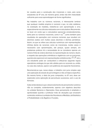 425
ter cautela para a construção dos irracionais e reais, pois os/as
estudantes do 9º ano, de maneira geral, ainda não têm maturidade
suficiente para essa aprendizagem de forma significativa.
No trabalho com os números racionais, é interessante lembrar
que qualquer medida empírica é racional e que, na vida cotidiana,
na avaliação de medidas, trabalha-se com aproximação e erro,
especialmentenoscálculosrealizadoscomacalculadora.Recomenda-
se levar em conta que a calculadora apresenta arredondamentos,
tanto para os números irracionais, como π ou ,como também para
resultados de operações com números racionais, que resultem em
decimais exatos com muitas casas decimais e dízimas periódicas.
Assim, no que se refere aos cálculos numéricos com representações
infinitas (tanto de racionais como de irracionais), muitas vezes é
necessário usar aproximações, até porque, quase sempre, em
problemas práticos há a necessidade de se considerar apenas um
número finito de ordens decimais na representação do número. Assim,
a respeito das operações aritméticas e algébricas com os irracionais,
quando eles aparecem em representações simbólicas (πp, 5
,
2 ,etc.),
o/a estudante pode ser conduzido/a a efetuá-las seguindo regras
operatórias análogas às que são válidas para os racionais ou, então,
no caso dos radicais, operar com potências de expoente fracionários.
Recomenda-se que, nessa etapa, o trabalho com juros simples seja
uma aplicação do estudo de porcentagens e não um tópico específico.
Da mesma forma, a ideia de juros compostos, no 8º ano, deve ser
explorada como aplicação de percentuais sucessivos, sem o uso de
fórmulas.
Cabe ainda destacar que o desenvolvimento do pensamento numérico
não se completa, evidentemente, apenas com objetivos descritos
na unidade Números e Operações. Esse pensamento é ampliado e
aprofundado quando o professor trata de situações que envolvem
conteúdos relativos à unidade das Grandezas e Medidas, da Estatística
e Probabilidade e da Álgebra e Funções.
 