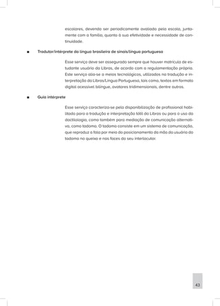 escolares, devendo ser periodicamente avaliado pela escola, junta-
mente com a família, quanto à sua efetividade e necessidade de con-
tinuidade.
■
■ Tradutor/intérprete da língua brasileira de sinais/língua portuguesa
Esse serviço deve ser assegurado sempre que houver matrícula de es-
tudante usuário da Libras, de acordo com a regulamentação própria.
Este serviço alia-se a meios tecnológicos, utilizados na tradução e in-
terpretação da Libras/Língua Portuguesa, tais como, textos em formato
digital acessível bilíngue, avatares tridimensionais, dentre outros.
■
■ Guia intérprete
Esse serviço caracteriza-se pela disponibilização de profissional habi-
litado para a tradução e interpretação tátil da Libras ou para o uso da
dactilologia, como também para mediação de comunicação alternati-
va, como tadoma. O tadoma consiste em um sistema de comunicação,
que reproduz a fala por meio do posicionamento da mão do usuário do
tadoma no queixo e nas faces do seu interlocutor.
43
 