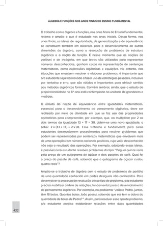 432
ÁLGEBRA E FUNÇÕES NOS ANOS FINAIS DO ENSINO FUNDAMENTAL
O trabalho com a álgebra e funções, nos anos finais do Ensino Fundamental,
retoma e amplia o que é estudado nos anos iniciais. Dessa forma, nos
anos finais, as ideias de regularidade, de generalização e de equivalência
se constituem também em alicerces para o desenvolvimento de outras
dimensões da álgebra, como a resolução de problemas de estrutura
algébrica e a noção de função. É nesse momento que as noções de
variável e de incógnita, em que letras são utilizadas para representar
números desconhecidos, ganham corpo na representação de sentenças
matemáticas, como expressões algébricas e equações. No entanto, nas
situações que envolvem resolver e elaborar problemas, é importante que
o/a estudante seja incentivado a fazer uso de estratégias pessoais, inclusive
por tentativa e erro, que são válidas e importantes para atribuir sentido
aos métodos algébricos formais. Convém lembrar, ainda, que o estudo de
proporcionalidade no 6º ano está contemplado na unidade de grandezas e
medidas.
O estudo da noção de equivalência entre igualdades matemáticas,
essencial para o desenvolvimento do pensamento algébrico, deve ser
realizado por meio de atividade em que se faz uso das propriedades
operatórias para compreender, por exemplo, que, ao multiplicar por 2 os
dois termos da igualdade 13 + 17 = 30, obtém-se uma nova igualdade, a
saber . Esse trabalho é fundamental para os/as
estudantes desenvolverem procedimentos para resolver problemas que
podem ser representados por sentenças matemáticas que envolvem mais
de uma operação com números racionais positivos, cujo valor desconhecido
não seja o resultado das operações. Por exemplo, adotando essas ideias,
é possível ao/à estudante resolver problemas do tipo: “Paguei quinze reais
pelo preço de um quilograma de açúcar e dois pacotes de café. Qual foi
o preço do pacote de café, sabendo que o quilograma de açúcar custou
quatro reais”?
Amplia-se o trabalho de álgebra com o estudo de problemas de partilha
de uma quantidade conhecida em partes desiguais não conhecidas. Para
desenvolver o processo de resolução desse tipo de problema, o/a estudante
precisa mobilizar a ideia de relações, fundamental para o desenvolvimento
do pensamento algébrico. Por exemplo, no problema: “João e Pedro, juntos,
têm 18 bolas. Quantas bolas João possui, sabendo que ele tem o dobro da
quantidade de bolas de Pedro? ”. Assim, para resolver esse tipo de problema,
o/a estudante precisa estabelecer relações entre duas quantidades
 