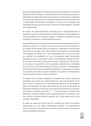 433
desconhecidas (de João e de Pedro) e entre essas quantidades e o valor total
(18 bolas). Convém destacar a importância de os/as estudantes participarem
ativamente do desenvolvimento de processos de resolução de problemas
com estruturas algébricas, por meio de atividades que envolvam discussão
e comparação de diferentes estratégias, de modo que a passagem das
estratégias pessoais para as formais, utilizando cálculo algébrico, seja feita
com compreensão.
As noções de proporcionalidade, essenciais para o desenvolvimento do
estudo da noção de função, devem ser desenvolvidas e aprofundadas por
meio de problemas de contextos ligados a situações do cotidiano dos/as
estudantes, evitando-se a sistematização precoce.
As equações de 1º grau com uma incógnita devem ser trabalhadas não como
objeto de estudo em si mesmo, mas como uma maneira de representar e
de resolver determinados tipos de problemas. Igualmente, as técnicas de
resolução de equações de 1º grau também não devem ser consideradas
como objetos de estudo em si. Sua apropriação deve se dar por meio
de resolução de problemas em que as equações sejam ferramentas
apropriadas para a construção e para a sistematização dessas técnicas.
A retomada das ideias de operações inversas, iniciadas nos anos iniciais,
e da noção de equivalência entre igualdades matemáticas, trabalhadas
no ano anterior, são fundamentais para essa construção e sistematização.
Procedimento igual deve ser adotado no trabalho com equações e sistemas
de equações de 1º grau com duas incógnitas, que podem ser associadas a
representações de retas no plano cartesiano.
O trabalho com as noções algébricas é ampliado por meio do estudo de
problemas que podem ser representados por meio de equações do 2º
grau, em que a construção e a sistematização das técnicas de resolução
devem ser apoiadas nas ideias decorrentes do processo de fatoração de
expressões algébricas. No 8º ano, a resolução de problemas de equações
de 2º grau se restringe às do tipo . Por esse motivo, o trabalho com
fatoração e produtos notáveis está programado para ser realizado no 9º
ano, quando os demais tipos de equação do 2º grau podem servir como
contexto matemático.
O estudo da noção de função deve ser realizado por meio de situações
significativas em que estão estabelecidas relações de dependências
entre variáveis de duas grandezas, inclusive as que envolvem relações de
proporcionalidade entre elas.
 