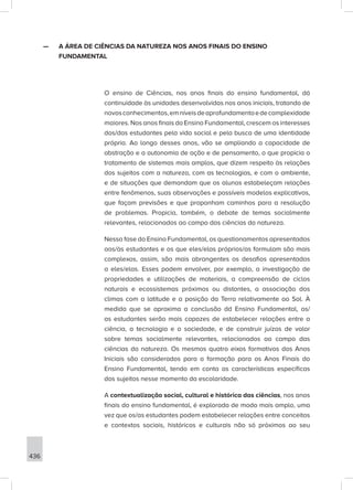 436
—
— A ÁREA DE CIÊNCIAS DA NATUREZA NOS ANOS FINAIS DO ENSINO
FUNDAMENTAL
O ensino de Ciências, nos anos finais do ensino fundamental, dá
continuidade às unidades desenvolvidas nos anos iniciais, tratando de
novosconhecimentos,emníveisdeaprofundamentoedecomplexidade
maiores. Nos anos finais do Ensino Fundamental, crescem os interesses
dos/das estudantes pela vida social e pela busca de uma identidade
própria. Ao longo desses anos, vão se ampliando a capacidade de
abstração e a autonomia de ação e de pensamento, o que propicia o
tratamento de sistemas mais amplos, que dizem respeito às relações
dos sujeitos com a natureza, com as tecnologias, e com o ambiente,
e de situações que demandam que os alunos estabeleçam relações
entre fenômenos, suas observações e possíveis modelos explicativos,
que façam previsões e que proponham caminhos para a resolução
de problemas. Propicia, também, o debate de temas socialmente
relevantes, relacionados ao campo das ciências da natureza.
Nessa fase do Ensino Fundamental, os questionamentos apresentados
aos/às estudantes e os que eles/elas próprios/as formulam são mais
complexos, assim, são mais abrangentes os desafios apresentados
a eles/elas. Esses podem envolver, por exemplo, a investigação de
propriedades e utilizações de materiais, a compreensão de ciclos
naturais e ecossistemas próximos ou distantes, a associação dos
climas com a latitude e a posição da Terra relativamente ao Sol. À
medida que se aproxima a conclusão dd Ensino Fundamental, os/
as estudantes serão mais capazes de estabelecer relações entre a
ciência, a tecnologia e a sociedade, e de construir juízos de valor
sobre temas socialmente relevantes, relacionados ao campo das
ciências da natureza. Os mesmos quatro eixos formativos dos Anos
Iniciais são considerados para a formação para os Anos Finais do
Ensino Fundamental, tendo em conta as características específicas
dos sujeitos nesse momento da escolaridade.
A contextualização social, cultural e histórica das ciências, nos anos
finais do ensino fundamental, é explorada de modo mais amplo, uma
vez que os/as estudantes podem estabelecer relações entre conceitos
e contextos sociais, históricos e culturais não só próximos ao seu
 