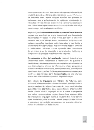 437
entorno,comotambémmaisabrangentes.Nestaetapadeformaçãoo/a
estudante poderá questionar problemas sociais, buscar informações
em diferentes fontes, avaliar soluções, mediado pelo professor ou
professora, para o enfrentamento de problemas relacionados às
interações entre as ciências, a sociedade e o ambiente; reconsiderar
seus conhecimentos para refletir sobre qualidade de vida e alcançar
compreensões mais amplas sobre a ciência.
A apropriação do conhecimento conceitual das Ciências da Natureza
envolve, nos anos finais do ensino fundamental, uma formalização
dos conceitos abordados nos anos iniciais, bem como a introdução
de outros. Nos anos finais do ensino fundamental, os/as estudantes
realizam operações cognitivas mais elaboradas, o que facilita o
entendimento mais aprofundado da ciência. Nesta etapa de formação
o conhecimento conceitual adquire significado pela possibilidade
de um maior grau de abstração e generalização, facilitando a
compreensão e aplicação do conhecimento adquirido.
Os processos e práticas de investigação, nos anos finais do ensino
fundamental, estão relacionados à identificação de questões e
problemasdeinvestigaçãoqueestimulemaobservaçãodefenômenos,
suas interpretações, a busca de informações, o fazer perguntas, o
estabelecimento de comparações, de relações causais, a investigação
e propostas de conclusões. Os/As estudantes podem compreender a
construção das ciências a partir da capacitação para uma leitura de
mundo articulada, com maior potencial de generalização.
Com relação às linguagens das Ciências da Natureza, os/as
estudantes,nosAnosFinaisdoEnsinoFundamentalpodemreconhecer
termos específicos de cada um dos campos de conhecimento científico
que estão sendo abordados. Os/As estudantes dos anos finais têm
melhor domínio sobre a linguagem escrita e falada, o que permite
uma melhor compreensão de gráficos, ilustrações e legendas. Além
da ampliação da linguagem escrita, o estudante terá maior domínio
sobre a interpretação de textos de Ciência, sendo capaz de analisar
a abordagem apresentada, comparando, por exemplo, diferentes
pontos de vista sobre um dado assunto.
 