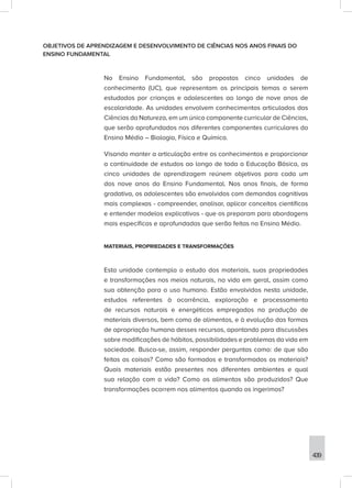 439
OBJETIVOS DE APRENDIZAGEM E DESENVOLVIMENTO DE CIÊNCIAS NOS ANOS FINAIS DO
ENSINO FUNDAMENTAL
No Ensino Fundamental, são propostas cinco unidades de
conhecimento (UC), que representam os principais temas a serem
estudados por crianças e adolescentes ao longo de nove anos de
escolaridade. As unidades envolvem conhecimentos articulados das
Ciências da Natureza, em um único componente curricular de Ciências,
que serão aprofundados nos diferentes componentes curriculares do
Ensino Médio – Biologia, Física e Química.
Visando manter a articulação entre os conhecimentos e proporcionar
a continuidade de estudos ao longo de toda a Educação Básica, as
cinco unidades de aprendizagem reúnem objetivos para cada um
dos nove anos do Ensino Fundamental. Nos anos finais, de forma
gradativa, os adolescentes são envolvidos com demandas cognitivas
mais complexas - compreender, analisar, aplicar conceitos científicos
e entender modelos explicativos - que os preparam para abordagens
mais específicas e aprofundadas que serão feitas no Ensino Médio.
MATERIAIS, PROPRIEDADES E TRANSFORMAÇÕES
Esta unidade contempla o estudo dos materiais, suas propriedades
e transformações nos meios naturais, na vida em geral, assim como
sua obtenção para o uso humano. Estão envolvidos nesta unidade,
estudos referentes à ocorrência, exploração e processamento
de recursos naturais e energéticos empregados na produção de
materiais diversos, bem como de alimentos, e à evolução das formas
de apropriação humana desses recursos, apontando para discussões
sobre modificações de hábitos, possibilidades e problemas da vida em
sociedade. Busca-se, assim, responder perguntas como: de que são
feitas as coisas? Como são formados e transformados os materiais?
Quais materiais estão presentes nos diferentes ambientes e qual
sua relação com a vida? Como os alimentos são produzidos? Que
transformações ocorrem nos alimentos quando os ingerimos?
 