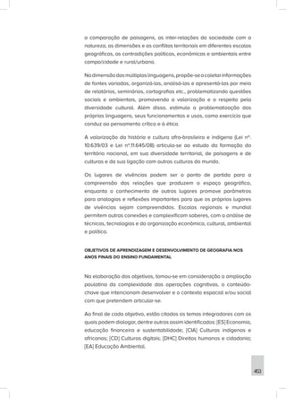 453
a comparação de paisagens, as inter-relações da sociedade com a
natureza, as dimensões e os conflitos territoriais em diferentes escalas
geográficas, as contradições políticas, econômicas e ambientais entre
campo/cidade e rural/urbano.
Nadimensãodasmúltiplaslinguagens,propõe-seacoletarinformações
de fontes variadas, organizá-las, analisá-las e apresentá-las por meio
de relatórios, seminários, cartografias etc., problematizando questões
sociais e ambientais, promovendo a valorização e o respeito pela
diversidade cultural. Além disso, estimula a problematização das
próprias linguagens, seus funcionamentos e usos, como exercício que
conduz ao pensamento crítico e à ética.
A valorização da história e cultura afro-brasileira e indígena (Lei nº.
10.639/03 e Lei nº.11.645/08) articula-se ao estudo da formação do
território nacional, em sua diversidade territorial, de paisagens e de
culturas e da sua ligação com outras culturas do mundo.
Os lugares de vivências podem ser o ponto de partida para a
compreensão das relações que produzem o espaço geográfico,
enquanto o conhecimento de outros lugares promove parâmetros
para analogias e reflexões importantes para que os próprios lugares
de vivências sejam compreendidos. Escalas regionais e mundial
permitem outras conexões e complexificam saberes, com a análise de
técnicas, tecnologias e da organização econômica, cultural, ambiental
e política.
OBJETIVOS DE APRENDIZAGEM E DESENVOLVIMENTO DE GEOGRAFIA NOS
ANOS FINAIS DO ENSINO FUNDAMENTAL
Na elaboração dos objetivos, tomou-se em consideração a ampliação
paulatina da complexidade das operações cognitivas, o conteúdo-
chave que intencionam desenvolver e o contexto espacial e/ou social
com que pretendem articular-se.
Ao final de cada objetivo, estão citados os temas integradores com os
quais podem dialogar, dentre outros assim identificados: [ES] Economia,
educação financeira e sustentabilidade; [CIA] Culturas indígenas e
africanas; [CD] Culturas digitais; [DHC] Direitos humanos e cidadania;
[EA] Educação Ambiental.
 