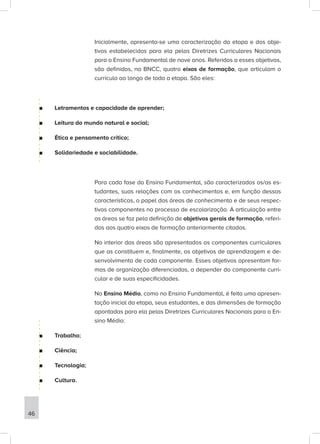 Inicialmente, apresenta-se uma caracterização da etapa e dos obje-
tivos estabelecidos para ela pelas Diretrizes Curriculares Nacionais
para o Ensino Fundamental de nove anos. Referidos a esses objetivos,
são definidos, na BNCC, quatro eixos de formação, que articulam o
currículo ao longo de toda a etapa. São eles:
■
■ Letramentos e capacidade de aprender;
■
■ Leitura do mundo natural e social;
■
■ Ética e pensamento crítico;
■
■ Solidariedade e sociabilidade.
Para cada fase do Ensino Fundamental, são caracterizados os/as es-
tudantes, suas relações com os conhecimentos e, em função dessas
características, o papel das áreas de conhecimento e de seus respec-
tivos componentes no processo de escolarização. A articulação entre
as áreas se faz pela definição de objetivos gerais de formação, referi-
dos aos quatro eixos de formação anteriormente citados.
No interior das áreas são apresentados os componentes curriculares
que as constituem e, finalmente, os objetivos de aprendizagem e de-
senvolvimento de cada componente. Esses objetivos apresentam for-
mas de organização diferenciadas, a depender do componente curri-
cular e de suas especificidades.
No Ensino Médio, como no Ensino Fundamental, é feita uma apresen-
tação inicial da etapa, seus estudantes, e das dimensões de formação
apontadas para ela pelas Diretrizes Curriculares Nacionais para o En-
sino Médio:
■
■ Trabalho;
■
■ Ciência;
■
■ Tecnologia;
■
■ Cultura.
46
 