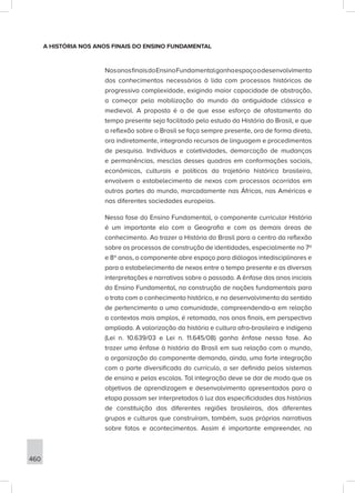 460
A HISTÓRIA NOS ANOS FINAIS DO ENSINO FUNDAMENTAL
NosanosfinaisdoEnsinoFundamentalganhaespaçoodesenvolvimento
dos conhecimentos necessários à lida com processos históricos de
progressiva complexidade, exigindo maior capacidade de abstração,
a começar pela mobilização do mundo da antiguidade clássica e
medieval. A proposta é a de que esse esforço de afastamento do
tempo presente seja facilitado pelo estudo da História do Brasil, e que
a reflexão sobre o Brasil se faça sempre presente, ora de forma direta,
ora indiretamente, integrando recursos de linguagem e procedimentos
de pesquisa. Indivíduos e coletividades, demarcação de mudanças
e permanências, mesclas desses quadros em conformações sociais,
econômicas, culturais e políticas da trajetória histórica brasileira,
envolvem o estabelecimento de nexos com processos ocorridos em
outras partes do mundo, marcadamente nas Áfricas, nas Américas e
nas diferentes sociedades europeias.
Nessa fase do Ensino Fundamental, o componente curricular História
é um importante elo com a Geografia e com as demais áreas de
conhecimento. Ao trazer a História do Brasil para o centro da reflexão
sobre os processos de construção de identidades, especialmente no 7º
e 8º anos, o componente abre espaço para diálogos intedisciplinares e
para o estabelecimento de nexos entre o tempo presente e as diversas
interpretações e narrativas sobre o passado. A ênfase dos anos iniciais
do Ensino Fundamental, na construção de noções fundamentais para
o trato com o conhecimento histórico, e no desenvolvimento do sentido
de pertencimento a uma comunidade, compreendendo-a em relação
a contextos mais amplos, é retomada, nos anos finais, em perspectiva
ampliada. A valorização da história e cultura afro-brasileira e indígena
(Lei n. 10.639/03 e Lei n. 11.645/08) ganha ênfase nessa fase. Ao
trazer uma ênfase à história do Brasil em sua relação com o mundo,
a organização do componente demanda, ainda, uma forte integração
com a parte diversificada do currículo, a ser definida pelos sistemas
de ensino e pelas escolas. Tal integração deve se dar de modo que os
objetivos de aprendizagem e desenvolvimento apresentados para a
etapa possam ser interpretados à luz das especificidades das histórias
de constituição das diferentes regiões brasileiras, dos diferentes
grupos e culturas que construíram, também, suas próprias narrativas
sobre fatos e acontecimentos. Assim é importante empreender, na
 