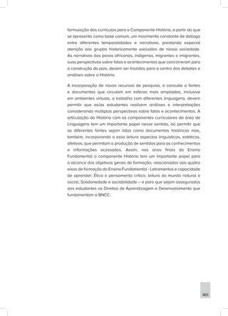 461
formulação dos currículos para o Componente História, a partir do que
se apresenta como base comum, um movimento constante de diálogo
entre diferentes temporalidades e narrativas, prestando especial
atenção aos grupos historicamente excluídos de nossa sociedade.
As narrativas dos povos africanos, indígenas, migrantes e imigrantes,
suas perspectivas sobre fatos e acontecimentos que concorreram para
a construção do país, devem ser trazidas para o centro dos debates e
análises sobre a História.
A incorporação de novos recursos de pesquisa, a consulta a fontes
e documentos que circulam em esferas mais ampliadas, inclusive
em ambientes virtuais, o trabalho com diferentes linguagens, devem
permitir que os/as estudantes realizem análises e interpretações
considerando múltiplas perspectivas sobre fatos e acontecimentos. A
articulação da História com os componentes curriculares da área de
Linguagens tem um importante papel nesse sentido, ao permitir que
as diferentes fontes sejam lidas como documentos históricos mas,
também, incorporando a essa leitura aspectos linguísticos, estéticos,
afetivos, que permitam a produção de sentidos para os conhecimentos
e informações acessados. Assim, nos anos finais do Ensino
Fundamental o componente História tem um importante papel para
o alcance dos objetivos gerais de formação, relacionados aos quatro
eixos de formação do Ensino Fundamental - Letramentos e capacidade
de aprender; Ética e pensamento crítico; leitura do mundo natural e
social; Solidariedade e sociabilidade – e para que sejam assegurados
aos estudantes os Direitos de Aprendizagem e Desenvolvimento que
fundamentam a BNCC.
 