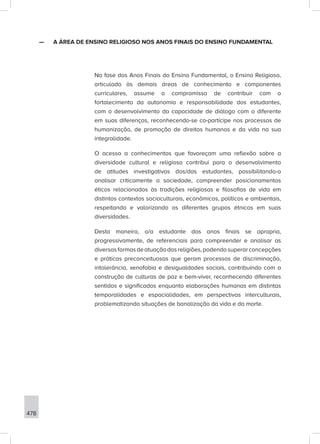478
—
— A ÁREA DE ENSINO RELIGIOSO NOS ANOS FINAIS DO ENSINO FUNDAMENTAL
Na fase dos Anos Finais do Ensino Fundamental, o Ensino Religioso,
articulado às demais áreas de conhecimento e componentes
curriculares, assume o compromisso de contribuir com o
fortalecimento da autonomia e responsabilidade dos estudantes,
com o desenvolvimento da capacidade de diálogo com o diferente
em suas diferenças, reconhecendo-se co-partícipe nos processos de
humanização, de promoção de direitos humanos e da vida na sua
integralidade.
O acesso a conhecimentos que favoreçam uma reflexão sobre a
diversidade cultural e religiosa contribui para o desenvolvimento
de atitudes investigativas dos/das estudantes, possibilitando-o
analisar criticamente a sociedade, compreender posicionamentos
éticos relacionados às tradições religiosas e filosofias de vida em
distintos contextos socioculturais, econômicos, políticos e ambientais,
respeitando e valorizando os diferentes grupos étnicos em suas
diversidades.
Desta maneira, o/a estudante dos anos finais se apropria,
progressivamente, de referenciais para compreender e analisar as
diversasformasdeatuaçãodasreligiões,podendosuperarconcepções
e práticas preconceituosas que geram processos de discriminação,
intolerância, xenofobia e desigualdades sociais, contribuindo com a
construção de culturas de paz e bem-viver, reconhecendo diferentes
sentidos e significados enquanto elaborações humanas em distintas
temporalidades e espacialidades, em perspectivas interculturais,
problematizando situações de banalização da vida e da morte.
 