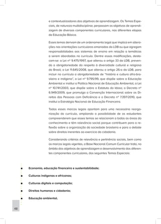 e contextualizadores dos objetivos de aprendizagem. Os Temas Espe-
ciais, de natureza multidisciplinar, perpassam os objetivos de aprendi-
zagem de diversos componentes curriculares, nas diferentes etapas
da Educação Básica.
Esses temas derivam de um ordenamento legal que implica em altera-
ções nas orientações curriculares emanadas da LDB ou que agregam
responsabilidades aos sistemas de ensino em relação a temáticas
a serem abordadas no currículo. Dentre essas modificações, desta-
cam-se: a Lei nº 9.475/1997, que alterou o artigo 33 da LDB, preven-
do a obrigatoriedade do respeito à diversidade cultural e religiosa
do Brasil; a Lei 11.645/2008, que alterou o artigo 26-a da LDB, para
incluir no currículo a obrigatoriedade de “história e cultura afro-bra-
sileira e indígena”, a Lei nº 9.795/99, que dispõe sobre a Educação
Ambiental e institui a Política Nacional de Educação Ambiental; a Lei
nº 10.741/2003, que dispõe sobre o Estatuto do Idoso; o Decreto nº
6.949/2009, que promulga a Convenção Internacional sobre os Di-
reitos das Pessoas com Deficiência e o Decreto nº 7.397/2010, que
institui a Estratégia Nacional de Educação Financeira.
Todos esses marcos legais apontam para uma necessária reorga-
nização do currículo, ampliando a possibilidade de os estudantes
compreenderem que esses temas se relacionam a todas as áreas do
conhecimento e têm relevância social porque contribuem para a re-
flexão sobre a organização da sociedade brasileira e para o debate
sobre direitos inerentes ao exercício da cidadania.
Considerando critérios de relevância e pertinência sociais, bem como
os marcos legais vigentes, a Base Nacional Comum Curricular trata, no
âmbito dos objetivos de aprendizagem e desenvolvimento dos diferen-
tes componentes curriculares, dos seguintes Temas Especiais:
■
■ Economia, educação financeira e sustentabilidade;
■
■ Culturas indígenas e africanas;
■
■ Culturas digitais e computação;
■
■ Direitos humanos e cidadania;
■
■ Educação ambiental.
48
 