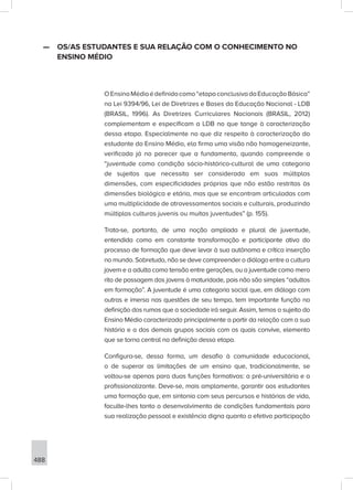 488
—
— OS/AS ESTUDANTES E SUA RELAÇÃO COM O CONHECIMENTO NO
ENSINO MÉDIO
OEnsinoMédioédefinidocomo“etapaconclusivadaEducaçãoBásica”
na Lei 9394/96, Lei de Diretrizes e Bases da Educação Nacional - LDB
(BRASIL, 1996). As Diretrizes Curriculares Nacionais (BRASIL, 2012)
complementam e especificam a LDB no que tange à caracterização
dessa etapa. Especialmente no que diz respeito à caracterização do
estudante do Ensino Médio, ela firma uma visão não homogeneizante,
verificada já no parecer que a fundamenta, quando compreende a
“juventude como condição sócio-histórico-cultural de uma categoria
de sujeitos que necessita ser considerada em suas múltiplas
dimensões, com especificidades próprias que não estão restritas às
dimensões biológica e etária, mas que se encontram articuladas com
uma multiplicidade de atravessamentos sociais e culturais, produzindo
múltiplas culturas juvenis ou muitas juventudes” (p. 155).
Trata-se, portanto, de uma noção ampliada e plural de juventude,
entendida como em constante transformação e participante ativa do
processo de formação que deve levar à sua autônoma e crítica inserção
no mundo. Sobretudo, não se deve compreender o diálogo entre a cultura
jovem e a adulta como tensão entre gerações, ou a juventude como mero
rito de passagem dos jovens à maturidade, pois não são simples “adultos
em formação”. A juventude é uma categoria social que, em diálogo com
outras e imersa nas questões de seu tempo, tem importante função na
definição dos rumos que a sociedade irá seguir. Assim, temos o sujeito do
Ensino Médio caracterizado principalmente a partir da relação com a sua
história e a dos demais grupos sociais com os quais convive, elemento
que se torna central na definição dessa etapa.
Configura-se, dessa forma, um desafio à comunidade educacional,
o de superar as limitações de um ensino que, tradicionalmente, se
voltou-se apenas para duas funções formativas: a pré-universitária e a
profissionalizante. Deve-se, mais amplamente, garantir aos estudantes
uma formação que, em sintonia com seus percursos e histórias de vida,
faculte-lhes tanto o desenvolvimento de condições fundamentais para
sua realização pessoal e existência digna quanto a efetiva participação
 