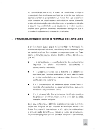 489
na construção de um mundo à espera de contribuições criativas e
responsáveis. Isso implica que, em lugar de pretender que os jovens
apenas aprendam o que já sabemos, o mundo lhes seja apresentado
como problema em aberto quanto a seus aspectos sociais, produtivos,
ambientaiseculturais.Dessemodo,elespodemseperceberconvocados
a assumir responsabilidades para equacionar e resolver questões
legadas pelas gerações anteriores, valorizando o esforço dos que os
precederam e abrindo-se criativamente para o novo.
—
— FINALIDADES, DIMENSÕES E EIXOS DE FORMAÇÃO DO ENSINO MÉDIO
É preciso discutir qual o papel do Ensino Médio na formação dos
sujeitos até aqui caracterizados, lembrando que não se trata de etapa
escolar independente das anteriores, mas complementar a elas. Deve,
assim, contemplar, segundo a Lei de Diretrizes e Bases da Educação
(Art. 35):
■
■ I – a consolidação e o aprofundamento dos conhecimentos
adquiridos no ensino fundamental, possibilitando o
prosseguimento de estudos;
■
■ II – a preparação básica para o trabalho e a cidadania do
educando, para continuar aprendendo, de modo a ser capaz de
se adaptar com flexibilidade a novas condições de ocupação ou
aperfeiçoamento posteriores;
■
■ III – o aprimoramento do educando como pessoa humana,
incluindo a formação ética e o desenvolvimento da autonomia
intelectual e do pensamento crítico;
■
■ IV – a compreensão dos fundamentos científico-tecnológicos
dos processos produtivos, relacionando a teoria com a prática,
no ensino de cada disciplina.
Dado seu perfil amplo, a LDB não explicita como essas finalidades
devem ser atingidas em seu conjunto. Na Educação Infantil e no
Ensino Fundamental, os estudantes já são iniciados à vida cultural
e à interpretação de fenômenos naturais e sociais ao formularem e
responderem perguntas que lhes permitam apropriar-se de conceitos,
 