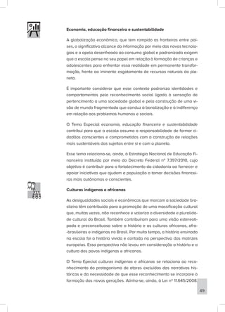 Economia, educação financeira e sustentabilidade
A globalização econômica, que tem rompido as fronteiras entre paí-
ses, o significativo alcance da informação por meio das novas tecnolo-
gias e o apelo desenfreado ao consumo global e padronizado exigem
que a escola pense no seu papel em relação à formação de crianças e
adolescentes para enfrentar essa realidade em permanente transfor-
mação, frente ao iminente esgotamento de recursos naturais do pla-
neta.
É importante considerar que esse contexto padroniza identidades e
comportamentos pelo reconhecimento social ligado à sensação de
pertencimento a uma sociedade global e pela construção de uma vi-
são de mundo fragmentada que conduz à banalização e à indiferença
em relação aos problemas humanos e sociais.
O Tema Especial economia, educação financeira e sustentabilidade
contribui para que a escola assuma a responsabilidade de formar ci-
dadãos conscientes e comprometidos com a construção de relações
mais sustentáveis dos sujeitos entre si e com o planeta.
Esse tema relaciona-se, ainda, à Estratégia Nacional de Educação Fi-
nanceira instituída por meio do Decreto Federal nº 7.397/2010, cujo
objetivo é contribuir para o fortalecimento da cidadania ao fornecer e
apoiar iniciativas que ajudem a população a tomar decisões financei-
ras mais autônomas e conscientes.
Culturas indígenas e africanas
As desigualdades sociais e econômicas que marcam a sociedade bra-
sileira têm contribuído para a promoção de uma massificação cultural
que, muitas vezes, não reconhece e valoriza a diversidade e pluralida-
de cultural do Brasil. Também contribuíram para uma visão estereoti-
pada e preconceituosa sobre a história e as culturas africanas, afro-
-brasileiras e indígenas no Brasil. Por muito tempo, a história ensinada
na escola foi a história vivida e contada na perspectiva das matrizes
europeias. Essa perspectiva não levou em consideração a história e a
cultura dos povos indígenas e africanos.
O Tema Epecial culturas indígenas e africanas se relaciona ao reco-
nhecimento do protagonismo de atores excluídos das narrativas his-
tóricas e da necessidade de que esse reconhecimento se incorpore à
formação das novas gerações. Alinha-se, ainda, à Lei nº 11.645/2008,
49
 
