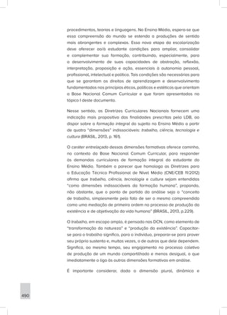 490
procedimentos, teorias e linguagens. No Ensino Médio, espera-se que
essa compreensão do mundo se estenda a produções de sentido
mais abrangentes e complexas. Essa nova etapa da escolarização
deve oferecer ao/à estudante condições para ampliar, consolidar
e complementar sua formação, contribuindo, especialmente, para
o desenvolvimento de suas capacidades de abstração, reflexão,
interpretação, proposição e ação, essenciais à autonomia pessoal,
profissional, intelectual e política. Tais condições são necessárias para
que se garantam os direitos de aprendizagem e desenvolvimento
fundamentados nos princípios éticos, políticos e estéticos que orientam
a Base Nacional Comum Curricular e que foram apresentados no
tópico I deste documento.
Nesse sentido, as Diretrizes Curriculares Nacionais fornecem uma
indicação mais propositiva das finalidades prescritas pela LDB, ao
dispor sobre a formação integral do sujeito no Ensino Médio a partir
de quatro “dimensões” indissociáveis: trabalho, ciência, tecnologia e
cultura (BRASIL, 2013, p. 161).
O caráter entrelaçado dessas dimensões formativas oferece caminho,
no contexto da Base Nacional Comum Curricular, para responder
às demandas curriculares de formação integral do estudante do
Ensino Médio. Também o parecer que homologa as Diretrizes para
a Educação Técnica Profissional de Nível Médio (CNE/CEB 11/2012)
afirma que trabalho, ciência, tecnologia e cultura sejam entendidas
“como dimensões indissociáveis da formação humana”, propondo,
não obstante, que o ponto de partida da análise seja o “conceito
de trabalho, simplesmente pelo fato de ser o mesmo compreendido
como uma mediação de primeira ordem no processo de produção da
existência e de objetivação da vida humana” (BRASIL, 2013, p.229).
O trabalho, em escopo amplo, é pensado nas DCN, como elemento de
“transformação da natureza” e “produção da existência”. Capacitar-
se para o trabalho significa, para o indivíduo, preparar-se para prover
seu próprio sustento e, muitas vezes, o de outros que dele dependem.
Significa, ao mesmo tempo, seu engajamento no processo coletivo
de produção de um mundo compartilhado e menos desigual, o que
imediatamente o liga às outras dimensões formativas em análise.
É importante considerar, dada a dimensão plural, dinâmica e
 