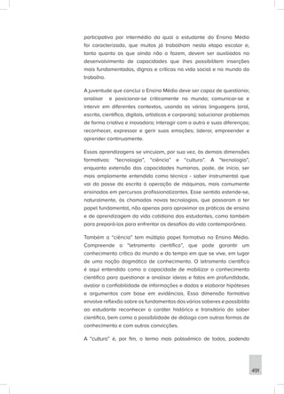 491
participativa por intermédio da qual o estudante do Ensino Médio
foi caracterizado, que muitos já trabalham nesta etapa escolar e,
tanto quanto os que ainda não o fazem, devem ser auxiliados no
desenvolvimento de capacidades que lhes possibilitem inserções
mais fundamentadas, dignas e críticas na vida social e no mundo do
trabalho.
A juventude que conclui o Ensino Médio deve ser capaz de questionar,
analisar e posicionar-se criticamente no mundo; comunicar-se e
intervir em diferentes contextos, usando as várias linguagens (oral,
escrita, científica, digitais, artísticas e corporais); solucionar problemas
de forma criativa e inovadora; interagir com o outro e suas diferenças;
reconhecer, expressar e gerir suas emoções; liderar, empreender e
aprender continuamente.
Essas aprendizagens se vinculam, por sua vez, às demais dimensões
formativas: “tecnologia”, “ciência” e “cultura”. A “tecnologia”,
enquanto extensão das capacidades humanas, pode, de início, ser
mais amplamente entendida como técnica - saber instrumental que
vai da posse da escrita à operação de máquinas, mais comumente
ensinadas em percursos profissionalizantes. Esse sentido estende-se,
naturalmente, às chamadas novas tecnologias, que passaram a ter
papel fundamental, não apenas para aproximar as práticas de ensino
e de aprendizagem da vida cotidiana dos estudantes, como também
para prepará-los para enfrentar os desafios da vida contemporânea.
Também a “ciência” tem múltiplo papel formativo no Ensino Médio.
Compreende o “letramento científico”, que pode garantir um
conhecimento crítico do mundo e do tempo em que se vive, em lugar
de uma noção dogmática de conhecimento. O letramento científico
é aqui entendido como a capacidade de mobilizar o conhecimento
científico para questionar e analisar ideias e fatos em profundidade,
avaliar a confiabilidade de informações e dados e elaborar hipóteses
e argumentos com base em evidências. Essa dimensão formativa
envolve reflexão sobre os fundamentos dos vários saberes e possibilita
ao estudante reconhecer o caráter histórico e transitório do saber
científico, bem como a possibilidade de diálogo com outras formas de
conhecimento e com outras convicções.
A “cultura” é, por fim, o termo mais polissêmico de todos, podendo
 