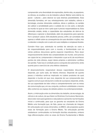 492
compreender uma diversidade de expressões, dentre elas, as populares,
as étnicas, as eruditas e as da indústria cultural. Melhor seria dizê-la no
plural - culturas -, para abarcar as suas diversas possibilidades. Essa
dimensão formativa, em seu entrelaçamento com trabalho, ciência e
tecnologia, envolve dimensões estéticas, éticas e políticas, no sentido
de cultivar a sensibilidade para o cuidado de si e do outro, a atenção
ao mundo no qual se vive e pelo qual é preciso responsabilizar-se. Essa
dimensão amplia, ainda, a capacidade dos estudantes de abrir-se às
diferenças e apreciar a diversidade, além de prepará-los para apreciar,
fruir e produzir cultura. O/A estudante precisa, enfim, ser convidado não
apenas a refletir sobre as consequências de suas decisões e ações, mas
a entender a relação com o outro em suas múltiplas e complexas facetas.
Convém frisar que, sobretudo no sentido da atenção ao outro e
da responsabilidade para com o mundo, a familiaridade com as
várias práticas discursivas ganha especial importância. Para atuar
responsavelmente diante das complexidades do mundo, será preciso
ser capaz de ler, compreender e interpretar o que se lê; de reconhecer
pontos de vista alheios, expor ideias próprias e administrar conflitos
de opinião. Tudo isso é condição para a conquista da autonomia, tanto
quanto para o exercício de uma efetiva cidadania.
O desenvolvimento responsável dessas capacidades discursivas
depende, por outro lado, de fatores diversos. Depende de quanto
possa o indivíduo sentir-se implicado na cadeia produtiva da qual
depende o mundo em que vive; depende de sua compreensão dos
lugares-comuns que estruturam a visão de sua época; depende, ainda,
da sua capacidade de lidar crítica e competentemente com os meios
de comunicação que, em seu conjunto, conferem visibilidade e mesmo
dão contornos ao espaço do debate público na contemporaneidade.
Assim, a imbricação entre as dimensões do trabalho, da tecnologia, da
ciência e da cultura, de que falam as Diretrizes Curriculares Nacionais,
deve estar clara para gestores e educadores e presente nas formações
inicial e continuada, para que se garanta ao estudante do Ensino
Médio uma formação que, de fato, possa ser chamada de integral.
Em articulação com essas dimensões, na BNCC, são propostos quatro
eixos de formação para o Ensino Médio. Tal articulação permite
estabelecer continuidades na formação dos/das estudantes, embora
haja diferenciações entre os eixos do Ensino Fundamental e Médio
 