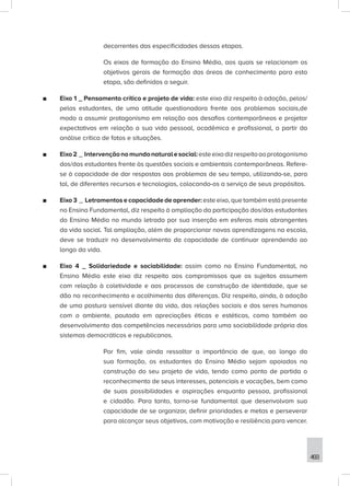 493
decorrentes das especificidades dessas etapas.
Os eixos de formação do Ensino Médio, aos quais se relacionam os
objetivos gerais de formação das áreas de conhecimento para esta
etapa, são definidos a seguir.
■
■ Eixo 1 _ Pensamento crítico e projeto de vida: este eixo diz respeito à adoção, pelos/
pelas estudantes, de uma atitude questionadora frente aos problemas sociais,de
modo a assumir protagonismo em relação aos desafios contemporâneos e projetar
expectativas em relação a sua vida pessoal, acadêmica e profissional, a partir da
análise crítica de fatos e situações.
■
■ Eixo2 _ Intervençãonomundonaturalesocial:esteeixodizrespeitoaoprotagonismo
dos/das estudantes frente às questões sociais e ambientais contemporâneas. Refere-
se à capacidade de dar respostas aos problemas de seu tempo, utilizando-se, para
tal, de diferentes recursos e tecnologias, colocando-os a serviço de seus propósitos.
■
■ Eixo 3 _ Letramentos e capacidade de aprender: este eixo, que também está presente
no Ensino Fundamental, diz respeito à ampliação da participação dos/das estudantes
do Ensino Médio no mundo letrado por sua inserção em esferas mais abrangentes
da vida social. Tal ampliação, além de proporcionar novas aprendizagens na escola,
deve se traduzir no desenvolvimento da capacidade de continuar aprendendo ao
longo da vida.
■
■ Eixo 4 _ Solidariedade e sociabilidade: assim como no Ensino Fundamental, no
Ensino Médio este eixo diz respeito aos compromissos que os sujeitos assumem
com relação à coletividade e aos processos de construção de identidade, que se
dão no reconhecimento e acolhimento das diferenças. Diz respeito, ainda, à adoção
de uma postura sensível diante da vida, das relações sociais e dos seres humanos
com o ambiente, pautada em apreciações éticas e estéticas, como também ao
desenvolvimento das competências necessárias para uma sociabilidade própria dos
sistemas democráticos e republicanos.
Por fim, vale ainda ressaltar a importância de que, ao longo da
sua formação, os estudantes do Ensino Médio sejam apoiados na
construção do seu projeto de vida, tendo como ponto de partida o
reconhecimento de seus interesses, potenciais e vocações, bem como
de suas possibilidades e aspirações enquanto pessoa, profissional
e cidadão. Para tanto, torna-se fundamental que desenvolvam sua
capacidade de se organizar, definir prioridades e metas e perseverar
para alcançar seus objetivos, com motivação e resiliência para vencer.
 