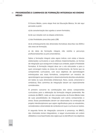 494
—
— PROGRESSÕES E CAMINHOS DE FORMAÇÃO INTEGRADA NO ENSINO
MÉDIO
O Ensino Médio, como etapa final da Educação Básica, foi até aqui
pensado a partir:
a) da caracterização dos sujeitos a serem formados;
b) da sua relação com as etapas anteriores;
c) das finalidades prescritas pela LDB;
d) do entrelaçamento das dimensões formativas descritas nas DCN e
dos eixos de formação;
e) da ideia de formação integral, não restrita a percursos
profissionalizantes ou pré-universitários.
Sobre a formação integral cabe agora indicar, com vistas a futuras
elaborações curriculares e suas efetivas implementações, as formas
de integração que assegurem à etapa sua unidade, papel e finalidade
formativa. A formação integral deve ser o elo articulador e para o
qual convergem todas as áreas do conhecimento, de forma que os
componentes curriculares, com seus objetivos de aprendizagem
entrelaçados aos eixos formativos, componham um mosaico de
aprendizagens que assegurem o desenvolvimento dos/das estudantes
em todas as suas dimensões (intelectual, física, social, emocional e
simbólica). Dois caminhos de integração devem ser especialmente
considerados.
O primeiro concerne às contribuições dos vários componentes
curriculares para a efetivação da formação integral pretendida. No
contexto da BNCC, cada um dos componentes do Ensino Médio trata
de suas possibilidades de integração com outros componentes e
áreas. Essas possibilidades devem ser observadas na construção de
projeto interdisciplinares que sejam significativos para os estudantes,
consideradas a diversidade de contextos em que o currículo se realiza.
A segunda forma de integração concerne à presença, na BNCC,
dos chamados temas integradores, a seguir enumerados em ordem
alfabética e acompanhados das siglas que os identificam nos objetivos
 