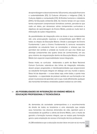 495
deaprendizagemedesenvolvimento:1)Economia,educaçãofinanceira
e sustentabilidade [ES]; 2) Culturas africanas e indígenas [CIA]; 3)
Culturas digitais e computação [CD]; 4) Direitos humanos e cidadania
[DHC]; 5) Educação ambiental [EA]. Ao mesmo tempo em que esses
temas expressam compromissos formativos centrais, percebe-se que
cada um deles, por atravessar vários componentes curriculares e
objetivos de aprendizagem do Ensino Médio, presta-se muito bem à
efetivação de ações integradoras.
As possibilidades de integração entre as áreas e seus componentes
são uma preocupação expressa e compartilhada pela BNCC em
todas as etapas da Educação Básica. Desde a passagem do Ensino
Fundamental I para o Ensino Fundamental II, torna-se necessário
possibilitar ao estudante fazer as correlações e sínteses que lhe
permitam dar sentido e unidade ao mundo em que vive. Dado que
abrange componentes das quatro áreas de conhecimento, em seu
grau máximo de singularização dentro da Educação Básica, o Ensino
Médio tem especial responsabilidade nessa integração.
Desse modo, os currículos elaborados a partir da Base Nacional
Comum Curricular, valendo-se das linhas de integração indicadas,
devem propor progressões e interdisciplinaridades que proporcionem
ao estudante formação integral em diálogo com seu mundo e época.
Disso há de depender – e esse talvez seja, entre todos, o ponto mais
importante – a capacidade de produzir sentido em sua formação e ter
prazer no processo de aprender, sem o que, muito dificilmente, qualquer
dos horizontes formativos sinalizados poderá realizar-se com êxito.
—
— AS POSSIBILIDADES DE INTEGRAÇÃO DO ENSINO MÉDIO À
EDUCAÇÃO PROFISSIONAL E TECNOLÓGICA
As demandas da sociedade contemporânea e o reconhecimento
do direito de todos os brasileiros a uma educação que amplie
seus horizontes nas diversas dimensões da vida, apontam para a
necessidade de qualificar a oferta do Ensino Médio, com o intuito de
garantir a formação humana integral, que se realiza pela formação
geral e pela ampliação do acesso à formação técnica profissional.
A LDB estabelece que a educação escolar deve vincular-se ao mundo
 