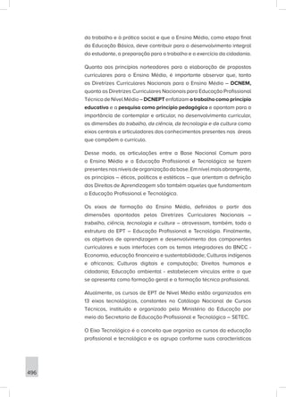 496
do trabalho e à prática social e que o Ensino Médio, como etapa final
da Educação Básica, deve contribuir para o desenvolvimento integral
do estudante, a preparação para o trabalho e o exercício da cidadania.
Quanto aos princípios norteadores para a elaboração de propostas
curriculares para o Ensino Médio, é importante observar que, tanto
as Diretrizes Curriculares Nacionais para o Ensino Médio – DCNEM,
quanto as Diretrizes Curriculares Nacionais para Educação Profissional
Técnica de Nível Médio – DCNEPT enfatizam o trabalho como princípio
educativo e a pesquisa como princípio pedagógico e apontam para a
importância de contemplar e articular, no desenvolvimento curricular,
as dimensões do trabalho, da ciência, da tecnologia e da cultura como
eixos centrais e articuladores dos conhecimentos presentes nas áreas
que compõem o currículo.
Desse modo, as articulações entre a Base Nacional Comum para
o Ensino Médio e a Educação Profissional e Tecnológica se fazem
presentesnosníveisdeorganizaçãodabase.Emnívelmaisabrangente,
os princípios – éticos, políticos e estéticos – que orientam a definição
dos Direitos de Aprendizagem são também aqueles que fundamentam
a Educação Profissional e Tecnológica.
Os eixos de formação do Ensino Médio, definidos a partir das
dimensões apontadas pelas Diretrizes Curriculares Nacionais –
trabalho, ciência, tecnologia e cultura – atravessam, também, toda a
estrutura da EPT – Educação Profissional e Tecnológia. Finalmente,
os objetivos de aprendizagem e desenvolvimento dos componentes
curriculares e suas interfaces com os temas integradores da BNCC -
Economia, educação financeira e sustentabilidade; Culturas indígenas
e africanas; Culturas digitais e computação; Direitos humanos e
cidadania; Educação ambiental - estabelecem vínculos entre o que
se apresenta como formação geral e a formação técnica profissional.
Atualmente, os cursos de EPT de Nível Médio estão organizados em
13 eixos tecnológicos, constantes no Catálogo Nacional de Cursos
Técnicos, instituído e organizado pelo Ministério da Educação por
meio da Secretaria de Educação Profissional e Tecnológica – SETEC.
O Eixo Tecnológico é o conceito que organiza os cursos da educação
profissional e tecnológica e os agrupa conforme suas características
 