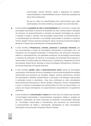 498
comunicação, normas técnicas; saúde e segurança no trabalho;
responsabilidade e sustentabilidade social e ambiental; qualidade de
vida e ética profissional.
No que se refere às especificidades dos conhecimentos que estão
contemplados nas áreas temáticas, eles podem ser assim descritos:
■
■ a área temática qualidade de vida e sustentabilidade tem como foco o estudo das
tecnologias associadas à melhoria da qualidade de vida, à preservação e utilização
da natureza, ao desenvolvimento e inovação do aparato tecnológico de suporte
e atenção à saúde e, também, das tecnologias relacionadas ao beneficiamento e
à industrialização de alimentos e de bebidas relacionadas à extração e produção
animal, vegetal, mineral, aquícola e pesqueira. Assim, incorpora os eixos tecnológicos
Ambiente e Saúde, Recursos Naturais e Produção Alimentícia;
■
■ a área temática infraestrutura, controle, processos e produção industrial, por
sua vez,contempla o estudo de tecnologias relacionadas à construção civil e ao
transporte; das tecnologias associadas à infraestrutura; dos processos mecânicos,
elétricos e eletroeletrônicos, em atividades produtivas; de tecnologias relacionadas
a sistemas de produção; de técnicas e tecnologias de processos físico-químicos e
relacionados à transformação de matéria-prima e substâncias, integrantes de linhas
de produção. Dessa forma, abrange os eixos tecnológicos Infraestrutura, Controle e
Processos Industriais e Produção Industrial;
■
■ a área temática gestão, lazer e desenvolvimento social estuda as tecnologias
associadas a instrumentos, técnicas, estratégias e mecanismos de gestão; tecnologias
relacionadas aos processos de recepção, viagens, eventos, gastronomia, serviços
de alimentação e bebidas, entretenimento e interação; e tecnologias relacionadas
a atividades sociais e educativas. Essa área contempla os eixos tecnológicos
Desenvolvimento Educacional e Social, Gestão e Negócios, Turismo, Hospitalidade
e Lazer e incorpora a abordagem de conhecimentos com foco na historicidade e na
cultura, nas línguas estrangeiras, no cooperativismo e associativismo e na gestão de
qualidade;
■
■ a área temática de comunicação e cultura tem como foco os estudos que abordam
as tecnologias relacionadas a representações, linguagens, códigos e projetos de
produtos, mobilizadas de forma articulada às propostas comunicativas aplicadas
às tecnologias relacionadas à infraestrutura, aos processos de comunicação
e processamento de dados e informações, abrangendo os eixos tecnológicos
Informação e Comunicação, Produção Cultural e Design.
 