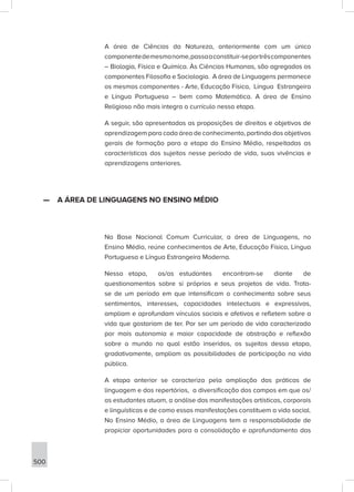 500
A área de Ciências da Natureza, anteriormente com um único
componentedemesmonome,passaaconstituir-seportrêscomponentes
– Biologia, Física e Química. Às Ciências Humanas, são agregados os
componentes Filosofia e Sociologia. A área de Linguagens permanece
os mesmos componentes - Arte, Educação Física, Língua Estrangeira
e Língua Portuguesa – bem como Matemática. A área de Ensino
Religioso não mais integra o currículo nessa etapa.
A seguir, são apresentadas as proposições de direitos e objetivos de
aprendizagem para cada área de conhecimento, partindo dos objetivos
gerais de formação para a etapa do Ensino Médio, respeitadas as
características dos sujeitos nesse período de vida, suas vivências e
aprendizagens anteriores.
—
— A ÁREA DE LINGUAGENS NO ENSINO MÉDIO
Na Base Nacional Comum Curricular, a área de Linguagens, no
Ensino Médio, reúne conhecimentos de Arte, Educação Física, Língua
Portuguesa e Língua Estrangeira Moderna.
Nessa etapa, os/as estudantes encontram-se diante de
questionamentos sobre si próprios e seus projetos de vida. Trata-
se de um período em que intensificam o conhecimento sobre seus
sentimentos, interesses, capacidades intelectuais e expressivas,
ampliam e aprofundam vínculos sociais e afetivos e refletem sobre a
vida que gostariam de ter. Por ser um período de vida caracterizado
por mais autonomia e maior capacidade de abstração e reflexão
sobre o mundo no qual estão inseridos, os sujeitos dessa etapa,
gradativamente, ampliam as possibilidades de participação na vida
pública.
A etapa anterior se caracteriza pela ampliação das práticas de
linguagem e dos repertórios, a diversificação dos campos em que os/
as estudantes atuam, a análise das manifestações artísticas, corporais
e linguísticas e de como essas manifestações constituem a vida social.
No Ensino Médio, a área de Linguagens tem a responsabilidade de
propiciar oportunidades para a consolidação e aprofundamento das
 