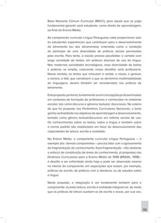 505
Base Nacional Comum Curricular (BNCC), para aquilo que se julga
fundamental garantir ao/à estudante, como direito de aprendizagem,
ao final do Ensino Médio.
Ao componente curricular Língua Portuguesa cabe proporcionar aos/
às estudantes experiências que contribuam para o desenvolvimento
do letramento (ou dos letramentos), entendido como a condição
de participar de uma diversidade de práticas sociais permeadas
pela escrita. Para tanto, a escola precisa possibilitar o contato com
larga variedade de textos, em práticas diversas de uso da língua.
Nas modernas sociedades tecnológicas, essa diversidade de textos
e práticas se amplia, colocando novos desafios ao/à professor/a.
Nesse sentido, os textos que articulam o verbal, o visual, o gestual,
o sonoro, o tátil, que constituem o que se denomina multimodalidade
de linguagens, devem também ser considerados nas práticas de
letramento.
Estaproposta,portanto,fundamenta-seemconcepçõesjá disseminadas
em contextos de formação de professores e conhecidas no ambiente
escolar, tais como discurso e gêneros textuais/ discursivos. Na esteira
do que foi proposto nos Parâmetros Curriculares Nacionais, o texto
ganha centralidade nos objetivos de aprendizagem e desenvolvimento,
tomado como gênero textual/discursivo em esferas sociais de uso.
Os conhecimentos sobre os textos, sobre a língua e também sobre
a norma padrão são mobilizados em favor do desenvolvimento das
capacidades de leitura, escrita e oralidade.
No Ensino Médio, o componente curricular Língua Portuguesa – a
exemplo dos demais componentes – precisa lidar com o agravamento
da fragmentação do conhecimento. Essa fragmentação - não obstante
o esforço de constituição de áreas do conhecimento, já propostas nas
Diretrizes Curriculares para o Ensino Médio de 1998 (BRASIL, 1998) -
é desafio a ser enfrentado ainda hoje e pode ser observada mesmo
no interior do componente, em separações que isolam, por exemplo,
práticas de escrita, de práticas com a literatura, ou de estudos sobre
a língua.
Nesta proposta, a integração é um fundamento também para o
componente: os eixos leitura, escrita e oralidade integram-se, de modo
que as práticas de leitura auxiliem as de escrita e essas, por sua vez,
 