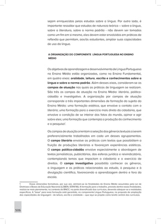 506
sejam enriquecidas pelos estudos sobre a língua. Por outro lado, é
importante ressaltar que estudos de natureza teórica – sobre a língua,
sobre a literatura, sobre a norma padrão - não devem ser tomados
como um fim em si mesmo, eles devem estar envolvidos em práticas de
reflexão que permitam, aos/às estudantes, ampliar suas capacidades
de uso da língua.
A ORGANIZAÇÃO DO COMPONENTE LÍNGUA PORTUGUESA NO ENSINO
MÉDIO
OsobjetivosdeaprendizagemedesenvolvimentodeLínguaPortuguesa
no Ensino Médio estão organizados, como no Ensino Fundamental,
em quatro eixos: oralidade, leitura, escrita e conhecimentos sobre a
língua e sobre a norma padrão. Além desses eixos, consideram-se os
campos de atuação nos quais as práticas de linguagem se realizam.
São três os campos de atuação no Ensino Médio: literário, político-
cidadão e investigativo. A organização por campos de atuação
corresponde a três importantes dimensões de formação do sujeito do
Ensino Médio: uma formação estética, que envolve o contato com o
literário; uma formação para o exercício mais direto da cidadania, que
envolve a condição de se inteirar dos fatos do mundo, opinar e agir
sobre eles; uma formação que contempla a produção do conhecimento
e a pesquisa1
.
Oscamposdeatuaçãoorientamaseleçãodosgênerostextuaisaserem
preferencialmente trabalhados em cada um desses agrupamentos.
O campo literário envolve as práticas com textos que possibilitem a
fruição de produções literárias e favoreçam experiências estéticas.
O campo político-cidadão envolve especialmente a abordagem de
textos jornalísticos, publicitários, das esferas jurídica e reivindicatória,
contemplando temas que impactam a cidadania e o exercício de
direitos. O campo investigativo possibilita conhecer os gêneros,
a linguagem e as práticas relacionadas ao estudo, à pesquisa e à
divulgação científica, favorecendo a aprendizagem dentro e fora da
escola.
1 Essas dimensões formativas, por sua vez, alinham-se às finalidades do Ensino Médio assumidas pela Lei de
Diretrizes e Bases da Educação Nacional (LDBEN, 9394/96). A formação para o trabalho, prevista dentre essas finalidades,
realiza-se mais plenamente, no contexto da BNCC, na parte diversificada dos currículos, devendo adequar-se a realidades
específicas. A “base” para essa formação está garantida, no componente Língua Portuguesa, na proposta de ampliação
das capacidades de linguagem - de leitura, escrita e oralidade – que aqui se propõe como tarefa central dos currículos.
 