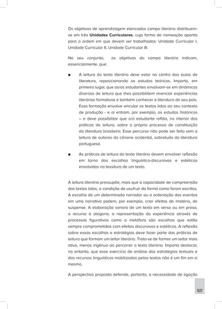 507
Os objetivos de aprendizagem elencados campo literário distribuem-
se em três Unidades Curriculares, cuja forma de nomeação aponta
para a ordem em que devem ser trabalhadas: Unidade Curricular I,
Unidade Curricular II, Unidade Curricular III.
No seu conjunto, os objetivos do campo literário indicam,
essencialmente, que:
■
■ A leitura do texto literário deve estar no centro das aulas de
literatura, reposicionando os estudos teóricos. Importa, em
primeiro lugar, que os/as estudantes envolvam-se em dinâmicas
diversas de leitura que lhes possibilitem vivenciar experiências
literárias formativas e também conhecer a literatura de seu país.
Essa formação envolve vincular os textos lidos ao seu contexto
de produção - e aí entram, por exemplo, os estudos históricos
– e deve possibilitar que o/a estudante reflita, no interior das
práticas de leitura, sobre o próprio processo de constituição
da literatura brasileira. Esse percurso não pode ser feito sem a
leitura de autores do cânone ocidental, sobretudo da literatura
portuguesa.
■
■ As práticas de leitura do texto literário devem envolver reflexão
em torno das escolhas linguístico-discursivas e estéticas
envolvidas na tessitura de um texto.
A leitura literária pressupõe, mais que a capacidade de compreensão
dos textos lidos, a condição de usufruir da forma como foram escritos.
A escolha de um determinado narrador ou a ordenação dos eventos
em uma narrativa podem, por exemplo, criar efeitos de mistério, de
suspense. A elaboração sonora de um texto em verso ou em prosa,
o recurso à alegoria, a representação da experiência através de
processos figurativos como a metáfora são escolhas que estão
sempre comprometidas com efeitos discursivos e estéticos. A reflexão
sobre essas escolhas e estratégias deve fazer parte das práticas de
leitura que formam um leitor literário. Trata-se de formar um leitor mais
ativo, menos ingênuo ao percorrer o texto literário. Importa destacar,
no entanto, que esse exercício de análise das estratégias textuais e
dos recursos linguísticos mobilizados pelos textos não é um fim em si
mesmo.
A perspectiva proposta defende, portanto, a necessidade de ligação
 