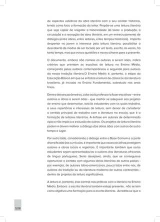 508
de aspectos estéticos da obra literária com o seu caráter histórico,
tendo como foco a formação do leitor. Propõe-se uma leitura literária
que seja capaz de resgatar a historicidade do texto: a produção, a
circulação e a recepção da obra literária, em um entrecruzamento de
diálogos (entre obras, entre leitores, entre tempos históricos). Importa
despertar no jovem o interesse pela leitura literária, possibilitar a
descoberta de modos de ser tocado por um texto, escrito, às vezes, há
tanto tempo, mas que evoca questões e novos olhares para o presente.
O documento, embora não nomeie os autores a serem lidos, indica
critérios que orientam as escolhas de leitura no Ensino Médio,
começando pelos autores contemporâneos e seguindo para autores
da nossa tradição literária.O Ensino Médio é, portanto, a etapa da
Educação Básica em que se enfatiza a leitura de clássicos da literatura
brasileira, já iniciada no Ensino Fundamental, sobretudo nos anos
finais.
Dentrodessesparâmetros,cabeao/àprofessor/afazerescolhas–entre
autores e obras a serem lidas - que melhor se adequem aos projetos
de ensino que desenvolve, aos/às estudantes com os quais trabalha,
a seus repertórios e interesses de leitura, sem deixar de considerar
o sentido principal do trabalho com a literatura na escola, que é a
formação de leitores literários. A ênfase em autores de determinada
época não implica a exclusão de outros. Os projetos de leitura literária
podem e devem motivar o diálogo das obras lidas com outras de outro
tempo e lugar.
Por outro lado, considerando o diálogo entre a Base Comum e a parte
diversificadadoscurrículos,éimportantequeessasescolhasprestigiem
autores e obras locais e regionais. É importante também que os/as
estudantes sejam apresentados/as a autores das literaturas africanas
de língua portuguesa. Seria desejável, ainda, que se conseguisse
oportunizar o contato com algumas obras literárias de outros países -
por exemplo, de autores latino-americanos, pouco lidos entre nós, de
autores da tradição ou da literatura moderna de outros continentes -
dentro de projetos de leitura significativos.
A leitura é, portanto, eixo central nas práticas com o literário no Ensino
Médio. Embora a escrita literária também esteja presente, não se tem
como objetivo uma formação para a escrita literária. Acredita-se que a
 