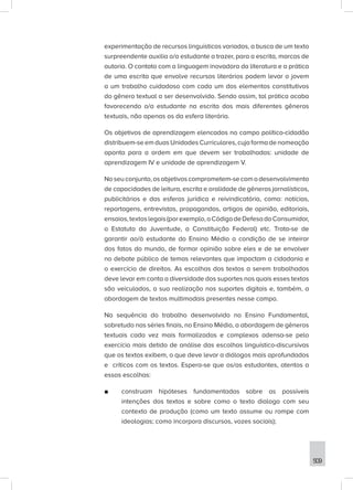 509
experimentação de recursos linguísticos variados, a busca de um texto
surpreendente auxilia o/a estudante a trazer, para a escrita, marcas de
autoria. O contato com a linguagem inovadora da literatura e a prática
de uma escrita que envolve recursos literários podem levar o jovem
a um trabalho cuidadoso com cada um dos elementos constitutivos
do gênero textual a ser desenvolvido. Sendo assim, tal prática acaba
favorecendo o/a estudante na escrita dos mais diferentes gêneros
textuais, não apenas os da esfera literária.
Os objetivos de aprendizagem elencados no campo político-cidadão
distribuem-se em duas Unidades Curriculares, cuja forma de nomeação
aponta para a ordem em que devem ser trabalhadas: unidade de
aprendizagem IV e unidade de aprendizagem V.
Noseuconjunto,osobjetivoscomprometem-secomodesenvolvimento
de capacidades de leitura, escrita e oralidade de gêneros jornalísticos,
publicitários e das esferas jurídica e reivindicatória, como: notícias,
reportagens, entrevistas, propagandas, artigos de opinião, editoriais,
ensaios,textoslegais(porexemplo,oCódigodeDefesadoConsumidor,
o Estatuto da Juventude, a Constituição Federal) etc. Trata-se de
garantir ao/à estudante do Ensino Médio a condição de se inteirar
dos fatos do mundo, de formar opinião sobre eles e de se envolver
no debate público de temas relevantes que impactam a cidadania e
o exercício de direitos. As escolhas dos textos a serem trabalhados
deve levar em conta a diversidade dos suportes nos quais esses textos
são veiculados, a sua realização nos suportes digitais e, também, a
abordagem de textos multimodais presentes nesse campo.
Na sequência do trabalho desenvolvido no Ensino Fundamental,
sobretudo nas séries finais, no Ensino Médio, a abordagem de gêneros
textuais cada vez mais formalizados e complexos adensa-se pelo
exercício mais detido de análise das escolhas linguístico-discursivas
que os textos exibem, o que deve levar a diálogos mais aprofundados
e críticos com os textos. Espera-se que os/as estudantes, atentos a
essas escolhas:
■
■ construam hipóteses fundamentadas sobre as possíveis
intenções dos textos e sobre como o texto dialoga com seu
contexto de produção (como um texto assume ou rompe com
ideologias; como incorpora discursos, vozes sociais);
 